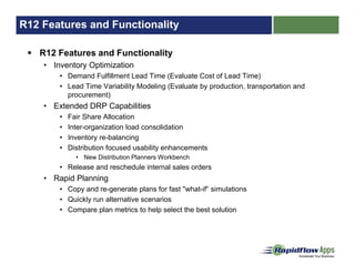 R12 Features and Functionality
R12 Features and Functionality
• Inventory Optimization
• Demand Fulfillment Lead Time (Evaluate Cost of Lead Time)
• Lead Time Variability Modeling (Evaluate by production, transportation and
procurement)
• Extended DRP Capabilities
• Fair Share Allocation
• Inter-organization load consolidation
• Inventory re-balancing
• Distribution focused usability enhancements
• New Distribution Planners Workbench
• Release and reschedule internal sales orders
• Rapid Planning
• Copy and re-generate plans for fast "what-if“ simulations
• Quickly run alternative scenarios
• Compare plan metrics to help select the best solution
 
