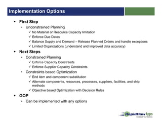 Implementation Options
First Step
• Unconstrained Planning
No Material or Resource Capacity limitation
Enforce Due Dates
Balance Supply and Demand – Release Planned Orders and handle exceptions
Limited Organizations (understand and improved data accuracy)
Next Steps
• Constrained Planning
Enforce Capacity Constraints
Enforce Supplier Capacity Constraints
• Constraints based Optimization
End item and component substitution
Alternate components, resources, processes, suppliers, facilities, and ship
methods
Objective based Optimization with Decision Rules
GOP
• Can be implemented with any options
 