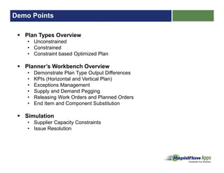 Demo Points
Plan Types Overview
• Unconstrained
• Constrained
• Constraint based Optimized Plan
Planner’s Workbench Overview
• Demonstrate Plan Type Output Differences
• KPIs (Horizontal and Vertical Plan)
• Exceptions Management
• Supply and Demand Pegging
• Releasing Work Orders and Planned Orders
• End Item and Component Substitution
Simulation
• Supplier Capacity Constraints
• Issue Resolution
 