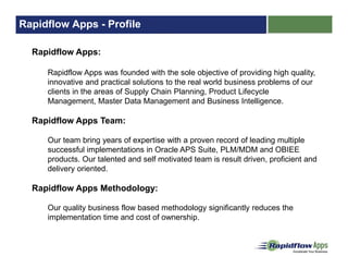 Rapidflow Apps - Profile
Rapidflow Apps:
Rapidflow Apps was founded with the sole objective of providing high quality,
innovative and practical solutions to the real world business problems of our
clients in the areas of Supply Chain Planning, Product Lifecycle
Management, Master Data Management and Business Intelligence.
Rapidflow Apps Team:
Our team bring years of expertise with a proven record of leading multiple
successful implementations in Oracle APS Suite, PLM/MDM and OBIEE
products. Our talented and self motivated team is result driven, proficient and
delivery oriented.
Rapidflow Apps Methodology:
Our quality business flow based methodology significantly reduces the
implementation time and cost of ownership.
 