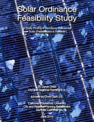 Solar Ordinance
Feasibility Study
A Study Finding If Mandatory Residential
Solar Photovoltaics is Feasible
By Darya Oreizi
City and Regional Planning B.S.
Advised by Chris Clark J.D.
California Polytechnic University
City and Regional Planning Department
San Luis California
June 2015
A Study Finding If Mandatory Residential
Solar Photovoltaics is Feasible
By Darya Oreizi
City and Regional Planning B.S.
Advised by Chris Clark J.D.
California Polytechnic University
City and Regional Planning Department
San Luis California
June 2015
 