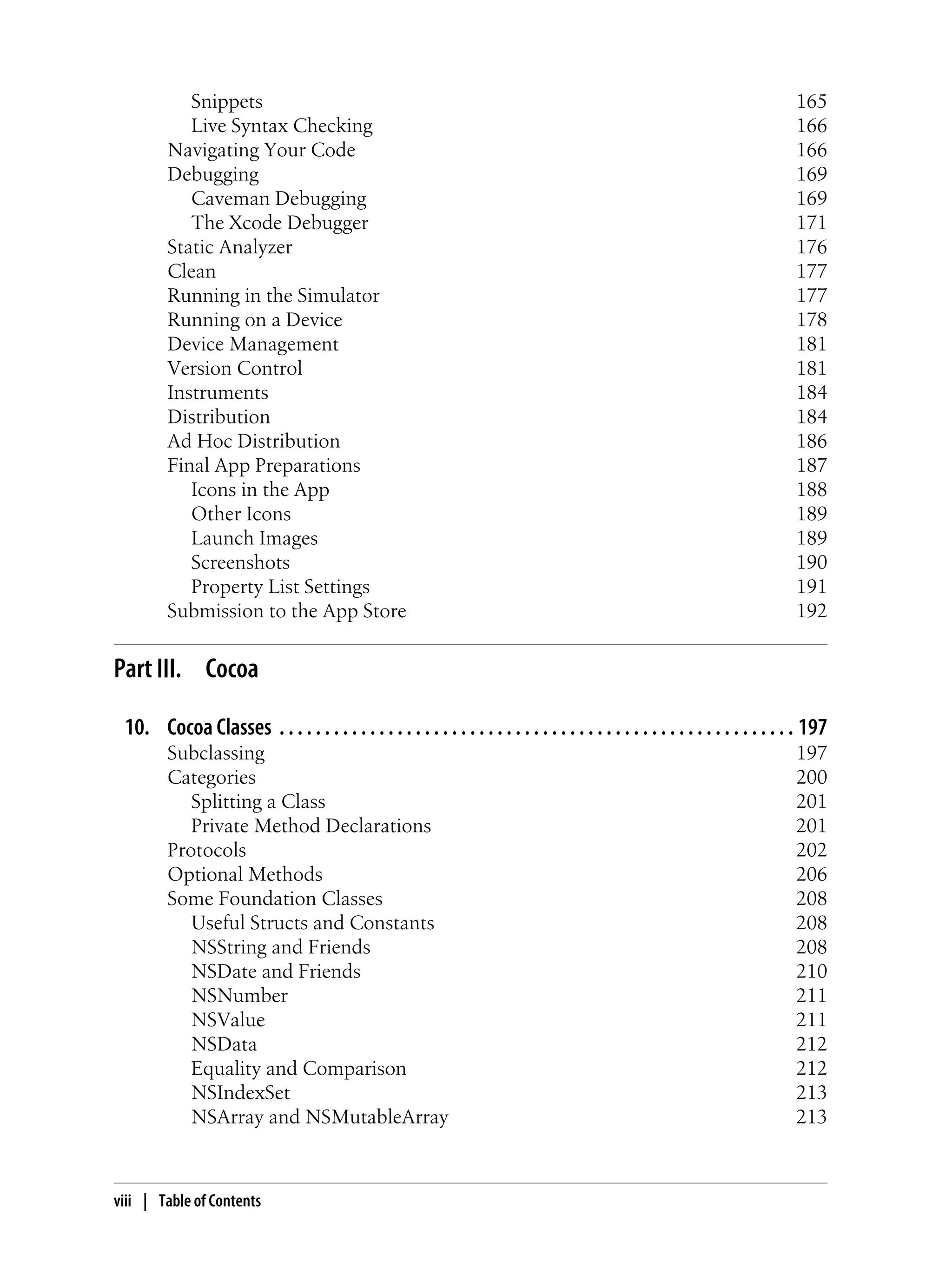 Snippets 165
Live Syntax Checking 166
Navigating Your Code 166
Debugging 169
Caveman Debugging 169
The Xcode Debugger 171
Static Analyzer 176
Clean 177
Running in the Simulator 177
Running on a Device 178
Device Management 181
Version Control 181
Instruments 184
Distribution 184
Ad Hoc Distribution 186
Final App Preparations 187
Icons in the App 188
Other Icons 189
Launch Images 189
Screenshots 190
Property List Settings 191
Submission to the App Store 192
Part III. Cocoa
10. Cocoa Classes . . . . . . . . . . . . . . . . . . . . . . . . . . . . . . . . . . . . . . . . . . . . . . . . . . . . . . . . . 197
Subclassing 197
Categories 200
Splitting a Class 201
Private Method Declarations 201
Protocols 202
Optional Methods 206
Some Foundation Classes 208
Useful Structs and Constants 208
NSString and Friends 208
NSDate and Friends 210
NSNumber 211
NSValue 211
NSData 212
Equality and Comparison 212
NSIndexSet 213
NSArray and NSMutableArray 213
viii | Table of Contents
 