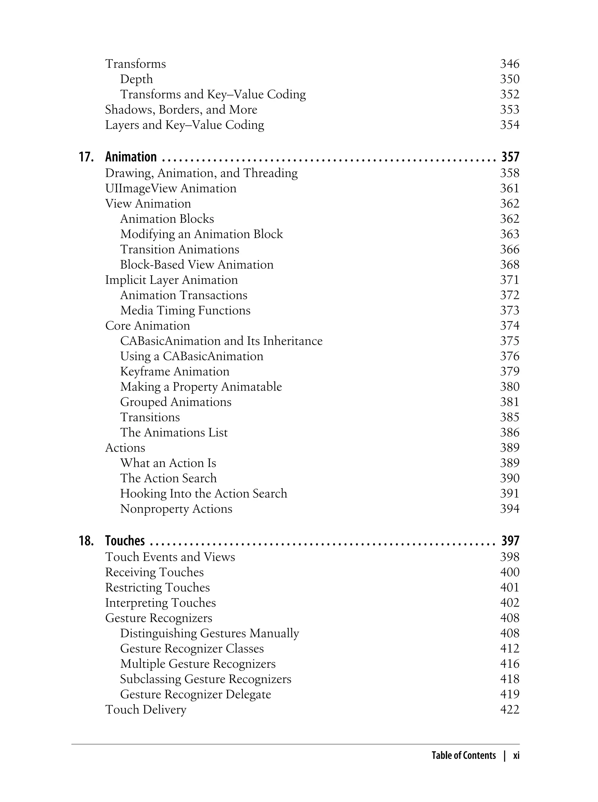 Transforms 346
Depth 350
Transforms and Key–Value Coding 352
Shadows, Borders, and More 353
Layers and Key–Value Coding 354
17. Animation . . . . . . . . . . . . . . . . . . . . . . . . . . . . . . . . . . . . . . . . . . . . . . . . . . . . . . . . . . . 357
Drawing, Animation, and Threading 358
UIImageView Animation 361
View Animation 362
Animation Blocks 362
Modifying an Animation Block 363
Transition Animations 366
Block-Based View Animation 368
Implicit Layer Animation 371
Animation Transactions 372
Media Timing Functions 373
Core Animation 374
CABasicAnimation and Its Inheritance 375
Using a CABasicAnimation 376
Keyframe Animation 379
Making a Property Animatable 380
Grouped Animations 381
Transitions 385
The Animations List 386
Actions 389
What an Action Is 389
The Action Search 390
Hooking Into the Action Search 391
Nonproperty Actions 394
18. Touches . . . . . . . . . . . . . . . . . . . . . . . . . . . . . . . . . . . . . . . . . . . . . . . . . . . . . . . . . . . . . 397
Touch Events and Views 398
Receiving Touches 400
Restricting Touches 401
Interpreting Touches 402
Gesture Recognizers 408
Distinguishing Gestures Manually 408
Gesture Recognizer Classes 412
Multiple Gesture Recognizers 416
Subclassing Gesture Recognizers 418
Gesture Recognizer Delegate 419
Touch Delivery 422
Table of Contents | xi
 