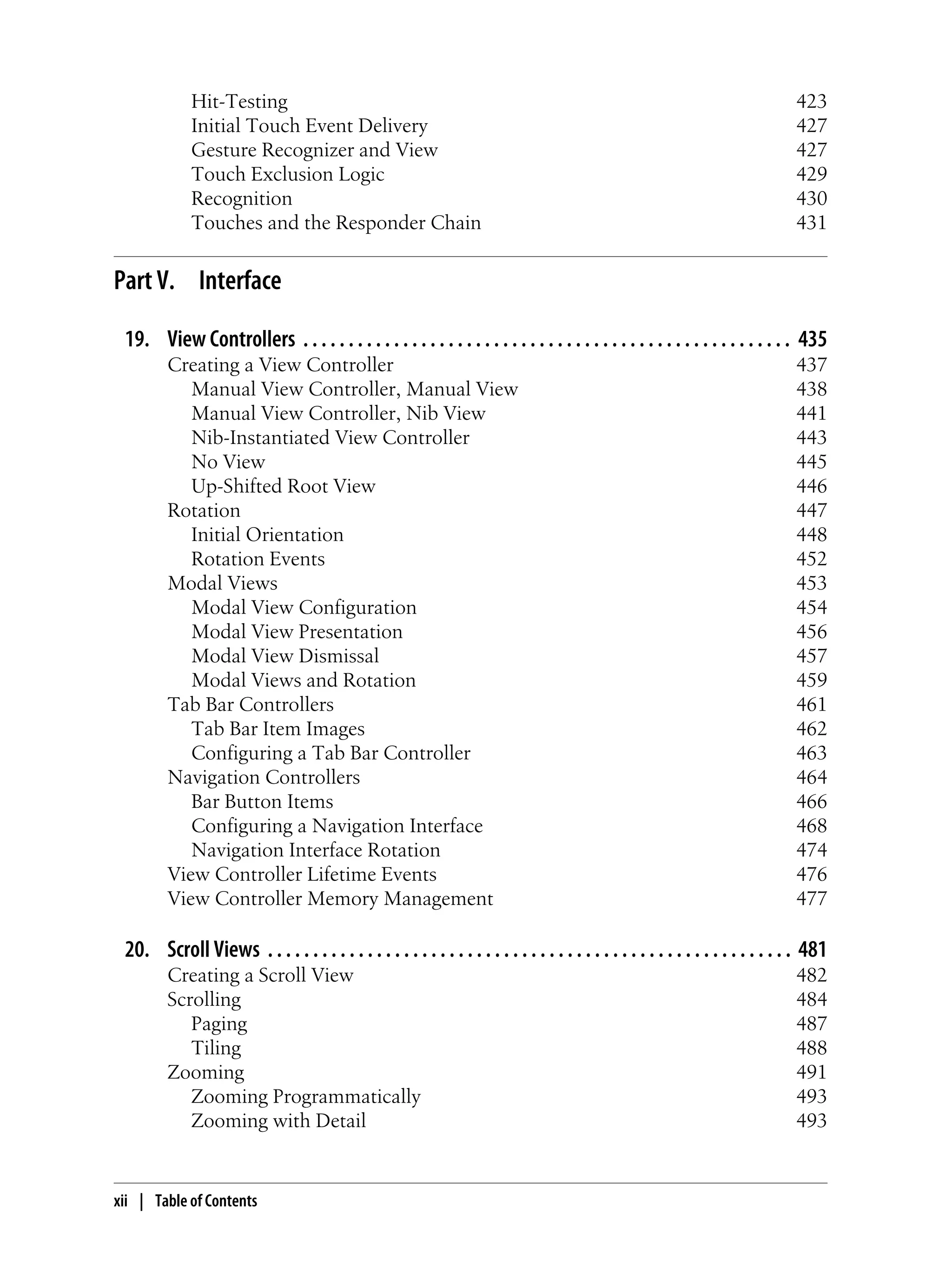 Hit-Testing 423
Initial Touch Event Delivery 427
Gesture Recognizer and View 427
Touch Exclusion Logic 429
Recognition 430
Touches and the Responder Chain 431
Part V. Interface
19. View Controllers . . . . . . . . . . . . . . . . . . . . . . . . . . . . . . . . . . . . . . . . . . . . . . . . . . . . . . 435
Creating a View Controller 437
Manual View Controller, Manual View 438
Manual View Controller, Nib View 441
Nib-Instantiated View Controller 443
No View 445
Up-Shifted Root View 446
Rotation 447
Initial Orientation 448
Rotation Events 452
Modal Views 453
Modal View Configuration 454
Modal View Presentation 456
Modal View Dismissal 457
Modal Views and Rotation 459
Tab Bar Controllers 461
Tab Bar Item Images 462
Configuring a Tab Bar Controller 463
Navigation Controllers 464
Bar Button Items 466
Configuring a Navigation Interface 468
Navigation Interface Rotation 474
View Controller Lifetime Events 476
View Controller Memory Management 477
20. Scroll Views . . . . . . . . . . . . . . . . . . . . . . . . . . . . . . . . . . . . . . . . . . . . . . . . . . . . . . . . . . 481
Creating a Scroll View 482
Scrolling 484
Paging 487
Tiling 488
Zooming 491
Zooming Programmatically 493
Zooming with Detail 493
xii | Table of Contents
 