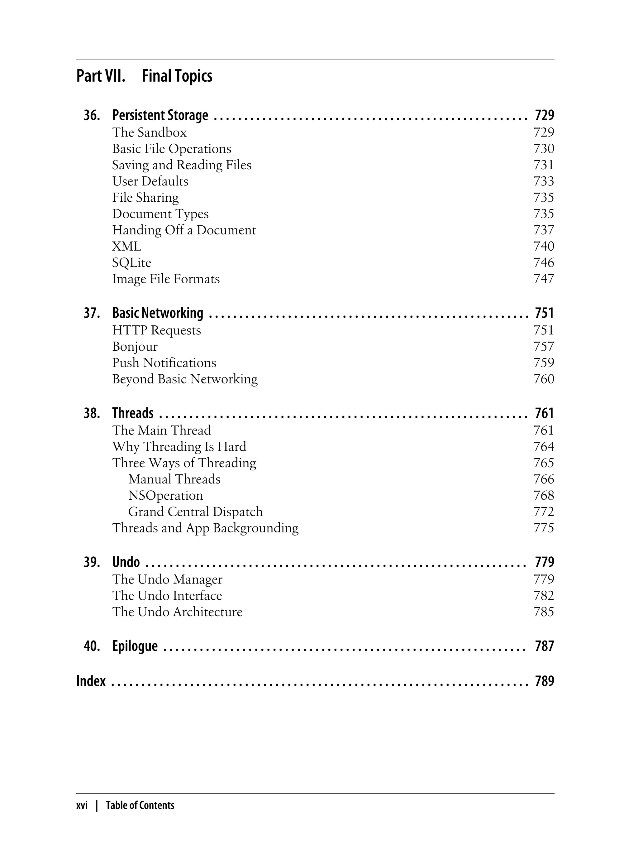 Part VII. Final Topics
36. Persistent Storage . . . . . . . . . . . . . . . . . . . . . . . . . . . . . . . . . . . . . . . . . . . . . . . . . . . . 729
The Sandbox 729
Basic File Operations 730
Saving and Reading Files 731
User Defaults 733
File Sharing 735
Document Types 735
Handing Off a Document 737
XML 740
SQLite 746
Image File Formats 747
37. Basic Networking . . . . . . . . . . . . . . . . . . . . . . . . . . . . . . . . . . . . . . . . . . . . . . . . . . . . . 751
HTTP Requests 751
Bonjour 757
Push Notifications 759
Beyond Basic Networking 760
38. Threads . . . . . . . . . . . . . . . . . . . . . . . . . . . . . . . . . . . . . . . . . . . . . . . . . . . . . . . . . . . . . 761
The Main Thread 761
Why Threading Is Hard 764
Three Ways of Threading 765
Manual Threads 766
NSOperation 768
Grand Central Dispatch 772
Threads and App Backgrounding 775
39. Undo . . . . . . . . . . . . . . . . . . . . . . . . . . . . . . . . . . . . . . . . . . . . . . . . . . . . . . . . . . . . . . . 779
The Undo Manager 779
The Undo Interface 782
The Undo Architecture 785
40. Epilogue . . . . . . . . . . . . . . . . . . . . . . . . . . . . . . . . . . . . . . . . . . . . . . . . . . . . . . . . . . . . 787
Index . . . . . . . . . . . . . . . . . . . . . . . . . . . . . . . . . . . . . . . . . . . . . . . . . . . . . . . . . . . . . . . . . . . . . 789
xvi | Table of Contents
 