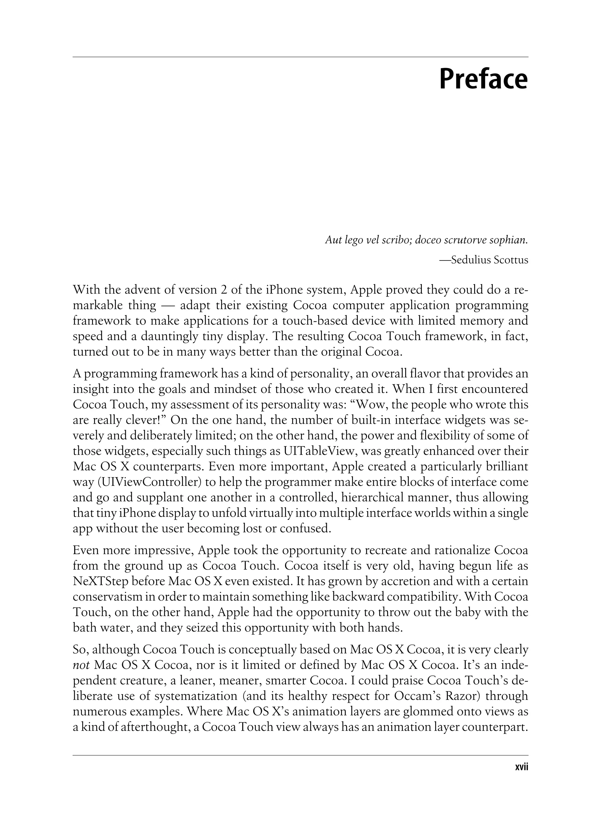 Preface
Aut lego vel scribo; doceo scrutorve sophian.
—Sedulius Scottus
With the advent of version 2 of the iPhone system, Apple proved they could do a re-
markable thing — adapt their existing Cocoa computer application programming
framework to make applications for a touch-based device with limited memory and
speed and a dauntingly tiny display. The resulting Cocoa Touch framework, in fact,
turned out to be in many ways better than the original Cocoa.
A programming framework has a kind of personality, an overall flavor that provides an
insight into the goals and mindset of those who created it. When I first encountered
Cocoa Touch, my assessment of its personality was: “Wow, the people who wrote this
are really clever!” On the one hand, the number of built-in interface widgets was se-
verely and deliberately limited; on the other hand, the power and flexibility of some of
those widgets, especially such things as UITableView, was greatly enhanced over their
Mac OS X counterparts. Even more important, Apple created a particularly brilliant
way (UIViewController) to help the programmer make entire blocks of interface come
and go and supplant one another in a controlled, hierarchical manner, thus allowing
that tiny iPhone display to unfold virtually into multiple interface worlds within a single
app without the user becoming lost or confused.
Even more impressive, Apple took the opportunity to recreate and rationalize Cocoa
from the ground up as Cocoa Touch. Cocoa itself is very old, having begun life as
NeXTStep before Mac OS X even existed. It has grown by accretion and with a certain
conservatism in order to maintain something like backward compatibility. With Cocoa
Touch, on the other hand, Apple had the opportunity to throw out the baby with the
bath water, and they seized this opportunity with both hands.
So, although Cocoa Touch is conceptually based on Mac OS X Cocoa, it is very clearly
not Mac OS X Cocoa, nor is it limited or defined by Mac OS X Cocoa. It’s an inde-
pendent creature, a leaner, meaner, smarter Cocoa. I could praise Cocoa Touch’s de-
liberate use of systematization (and its healthy respect for Occam’s Razor) through
numerous examples. Where Mac OS X’s animation layers are glommed onto views as
a kind of afterthought, a Cocoa Touch view always has an animation layer counterpart.
xvii
 