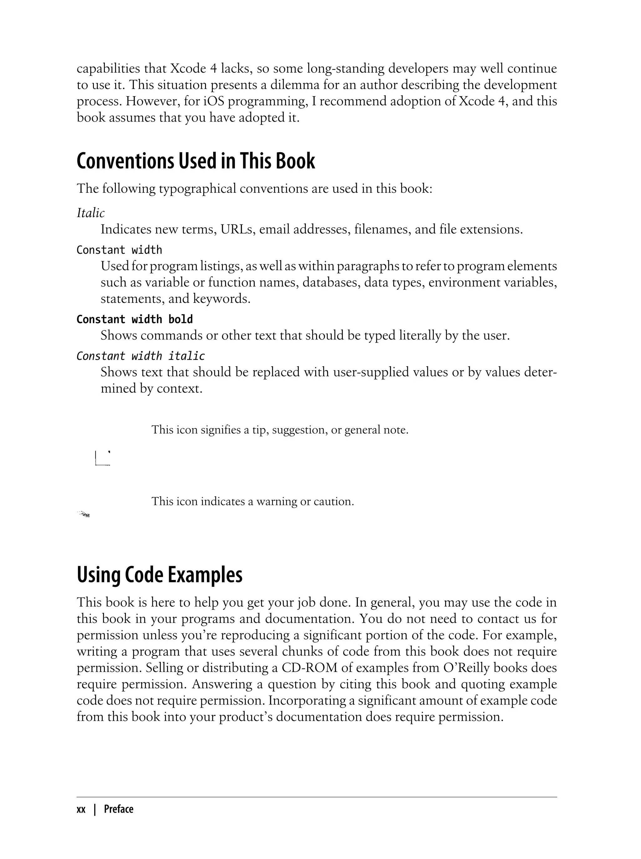 capabilities that Xcode 4 lacks, so some long-standing developers may well continue
to use it. This situation presents a dilemma for an author describing the development
process. However, for iOS programming, I recommend adoption of Xcode 4, and this
book assumes that you have adopted it.
Conventions Used in This Book
The following typographical conventions are used in this book:
Italic
Indicates new terms, URLs, email addresses, filenames, and file extensions.
Constant width
Used for program listings, as well as within paragraphs to refer to program elements
such as variable or function names, databases, data types, environment variables,
statements, and keywords.
Constant width bold
Shows commands or other text that should be typed literally by the user.
Constant width italic
Shows text that should be replaced with user-supplied values or by values deter-
mined by context.
This icon signifies a tip, suggestion, or general note.
This icon indicates a warning or caution.
Using Code Examples
This book is here to help you get your job done. In general, you may use the code in
this book in your programs and documentation. You do not need to contact us for
permission unless you’re reproducing a significant portion of the code. For example,
writing a program that uses several chunks of code from this book does not require
permission. Selling or distributing a CD-ROM of examples from O’Reilly books does
require permission. Answering a question by citing this book and quoting example
code does not require permission. Incorporating a significant amount of example code
from this book into your product’s documentation does require permission.
xx | Preface
 