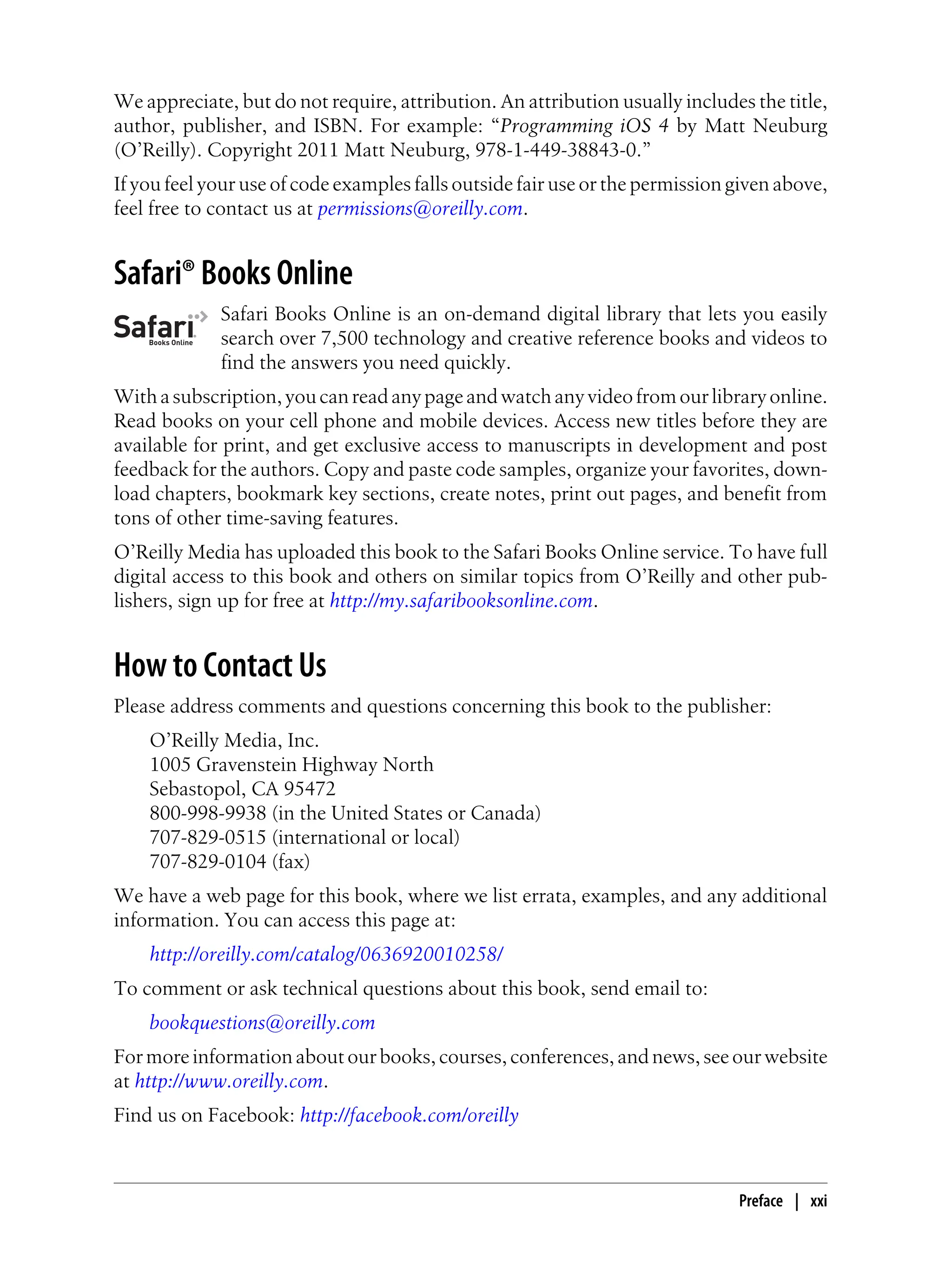 We appreciate, but do not require, attribution. An attribution usually includes the title,
author, publisher, and ISBN. For example: “Programming iOS 4 by Matt Neuburg
(O’Reilly). Copyright 2011 Matt Neuburg, 978-1-449-38843-0.”
If you feel your use of code examples falls outside fair use or the permission given above,
feel free to contact us at permissions@oreilly.com.
Safari® Books Online
Safari Books Online is an on-demand digital library that lets you easily
search over 7,500 technology and creative reference books and videos to
find the answers you need quickly.
Withasubscription,youcanreadanypageandwatchanyvideofromourlibraryonline.
Read books on your cell phone and mobile devices. Access new titles before they are
available for print, and get exclusive access to manuscripts in development and post
feedback for the authors. Copy and paste code samples, organize your favorites, down-
load chapters, bookmark key sections, create notes, print out pages, and benefit from
tons of other time-saving features.
O’Reilly Media has uploaded this book to the Safari Books Online service. To have full
digital access to this book and others on similar topics from O’Reilly and other pub-
lishers, sign up for free at http://my.safaribooksonline.com.
How to Contact Us
Please address comments and questions concerning this book to the publisher:
O’Reilly Media, Inc.
1005 Gravenstein Highway North
Sebastopol, CA 95472
800-998-9938 (in the United States or Canada)
707-829-0515 (international or local)
707-829-0104 (fax)
We have a web page for this book, where we list errata, examples, and any additional
information. You can access this page at:
http://oreilly.com/catalog/0636920010258/
To comment or ask technical questions about this book, send email to:
bookquestions@oreilly.com
For more information about our books, courses, conferences, and news, see our website
at http://www.oreilly.com.
Find us on Facebook: http://facebook.com/oreilly
Preface | xxi
 