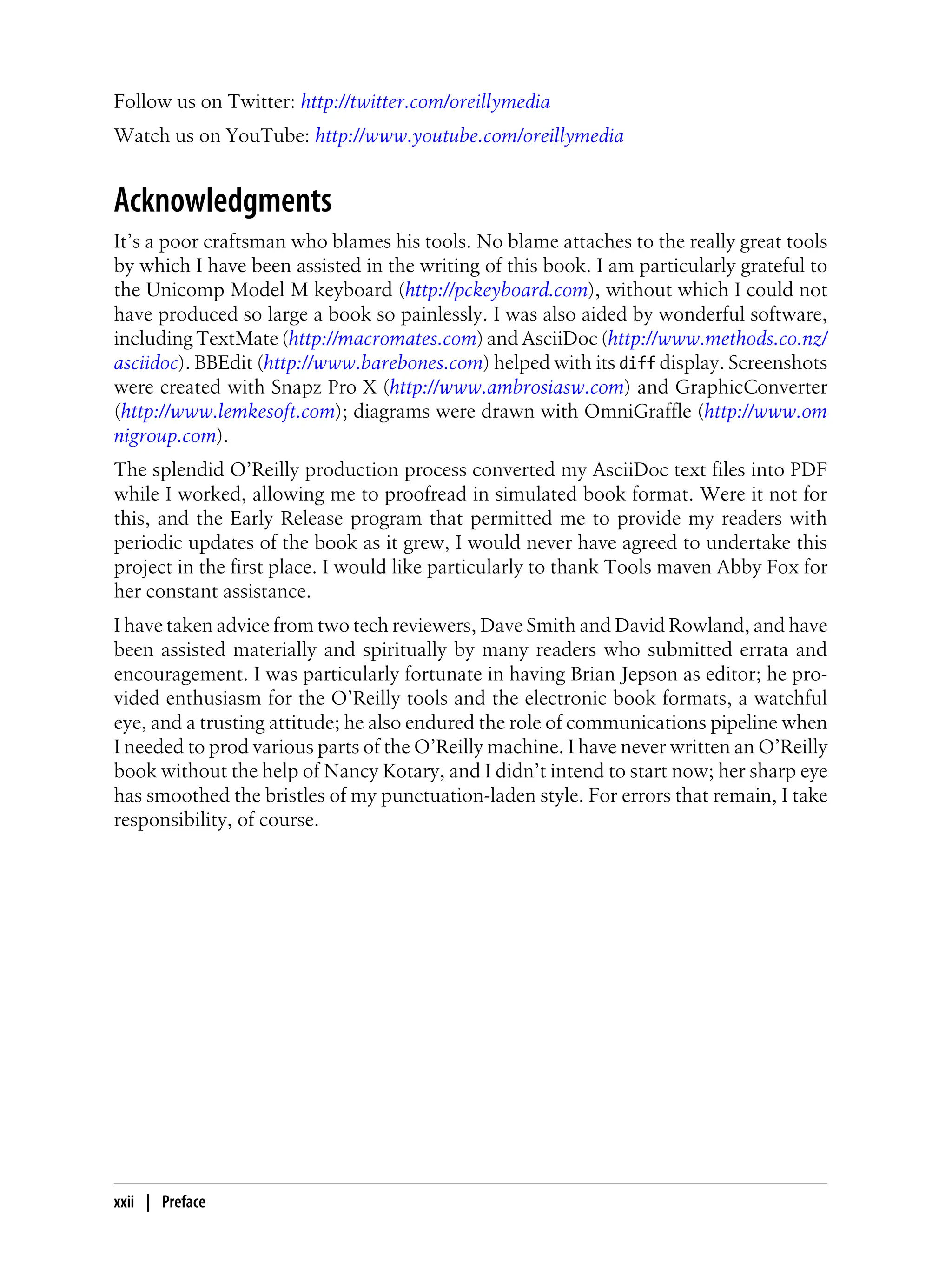 Follow us on Twitter: http://twitter.com/oreillymedia
Watch us on YouTube: http://www.youtube.com/oreillymedia
Acknowledgments
It’s a poor craftsman who blames his tools. No blame attaches to the really great tools
by which I have been assisted in the writing of this book. I am particularly grateful to
the Unicomp Model M keyboard (http://pckeyboard.com), without which I could not
have produced so large a book so painlessly. I was also aided by wonderful software,
including TextMate (http://macromates.com) and AsciiDoc (http://www.methods.co.nz/
asciidoc). BBEdit (http://www.barebones.com) helped with its diff display. Screenshots
were created with Snapz Pro X (http://www.ambrosiasw.com) and GraphicConverter
(http://www.lemkesoft.com); diagrams were drawn with OmniGraffle (http://www.om
nigroup.com).
The splendid O’Reilly production process converted my AsciiDoc text files into PDF
while I worked, allowing me to proofread in simulated book format. Were it not for
this, and the Early Release program that permitted me to provide my readers with
periodic updates of the book as it grew, I would never have agreed to undertake this
project in the first place. I would like particularly to thank Tools maven Abby Fox for
her constant assistance.
I have taken advice from two tech reviewers, Dave Smith and David Rowland, and have
been assisted materially and spiritually by many readers who submitted errata and
encouragement. I was particularly fortunate in having Brian Jepson as editor; he pro-
vided enthusiasm for the O’Reilly tools and the electronic book formats, a watchful
eye, and a trusting attitude; he also endured the role of communications pipeline when
I needed to prod various parts of the O’Reilly machine. I have never written an O’Reilly
book without the help of Nancy Kotary, and I didn’t intend to start now; her sharp eye
has smoothed the bristles of my punctuation-laden style. For errors that remain, I take
responsibility, of course.
xxii | Preface
 