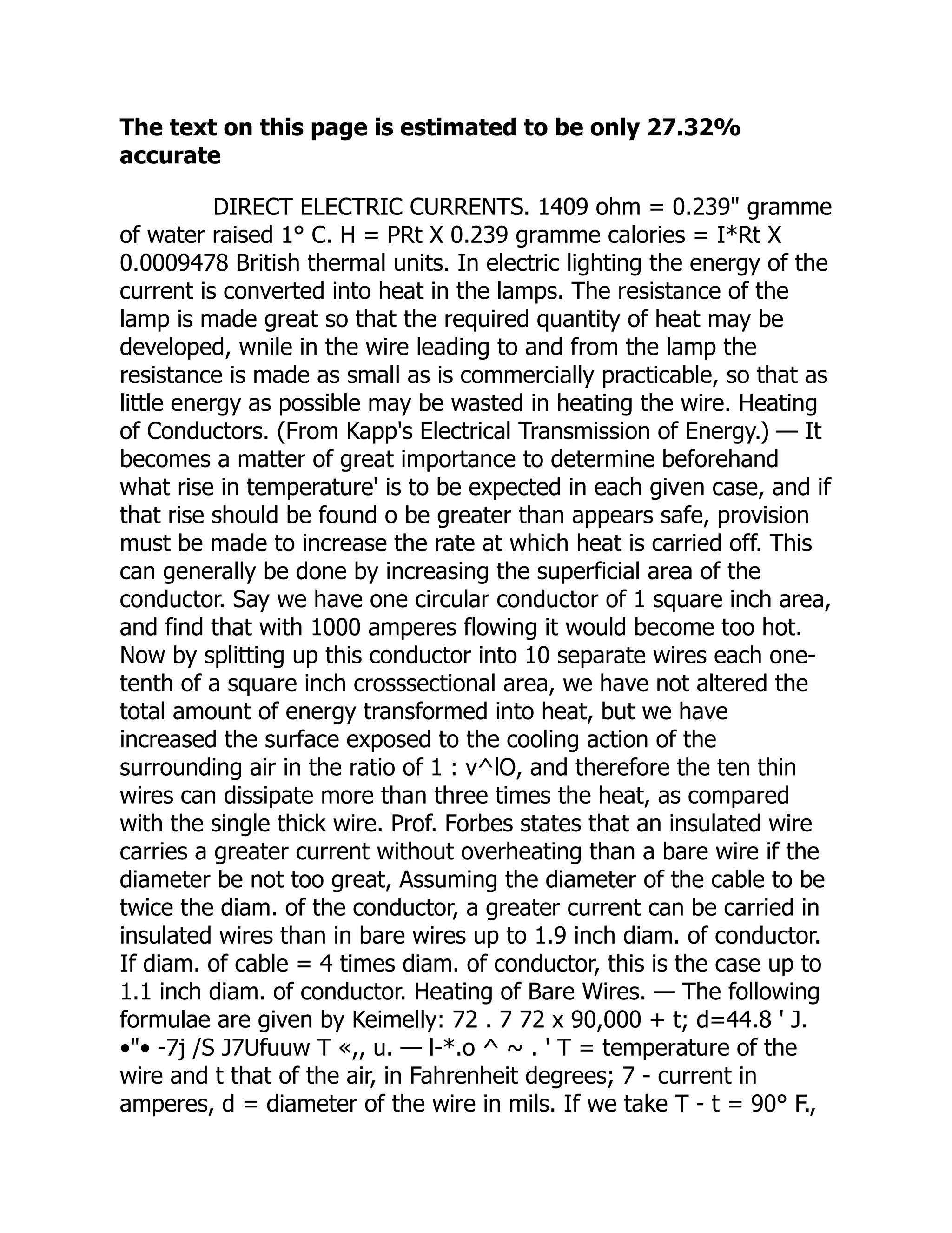 The text on this page is estimated to be only 27.32%
accurate
DIRECT ELECTRIC CURRENTS. 1409 ohm = 0.239" gramme
of water raised 1° C. H = PRt X 0.239 gramme calories = I*Rt X
0.0009478 British thermal units. In electric lighting the energy of the
current is converted into heat in the lamps. The resistance of the
lamp is made great so that the required quantity of heat may be
developed, wnile in the wire leading to and from the lamp the
resistance is made as small as is commercially practicable, so that as
little energy as possible may be wasted in heating the wire. Heating
of Conductors. (From Kapp's Electrical Transmission of Energy.) — It
becomes a matter of great importance to determine beforehand
what rise in temperature' is to be expected in each given case, and if
that rise should be found o be greater than appears safe, provision
must be made to increase the rate at which heat is carried off. This
can generally be done by increasing the superficial area of the
conductor. Say we have one circular conductor of 1 square inch area,
and find that with 1000 amperes flowing it would become too hot.
Now by splitting up this conductor into 10 separate wires each one-
tenth of a square inch crosssectional area, we have not altered the
total amount of energy transformed into heat, but we have
increased the surface exposed to the cooling action of the
surrounding air in the ratio of 1 : v^lO, and therefore the ten thin
wires can dissipate more than three times the heat, as compared
with the single thick wire. Prof. Forbes states that an insulated wire
carries a greater current without overheating than a bare wire if the
diameter be not too great, Assuming the diameter of the cable to be
twice the diam. of the conductor, a greater current can be carried in
insulated wires than in bare wires up to 1.9 inch diam. of conductor.
If diam. of cable = 4 times diam. of conductor, this is the case up to
1.1 inch diam. of conductor. Heating of Bare Wires. — The following
formulae are given by Keimelly: 72 . 7 72 x 90,000 + t; d=44.8 ' J.
•"• -7j /S J7Ufuuw T «,, u. — l-*.o ^ ~ . ' T = temperature of the
wire and t that of the air, in Fahrenheit degrees; 7 - current in
amperes, d = diameter of the wire in mils. If we take T - t = 90° F.,
 