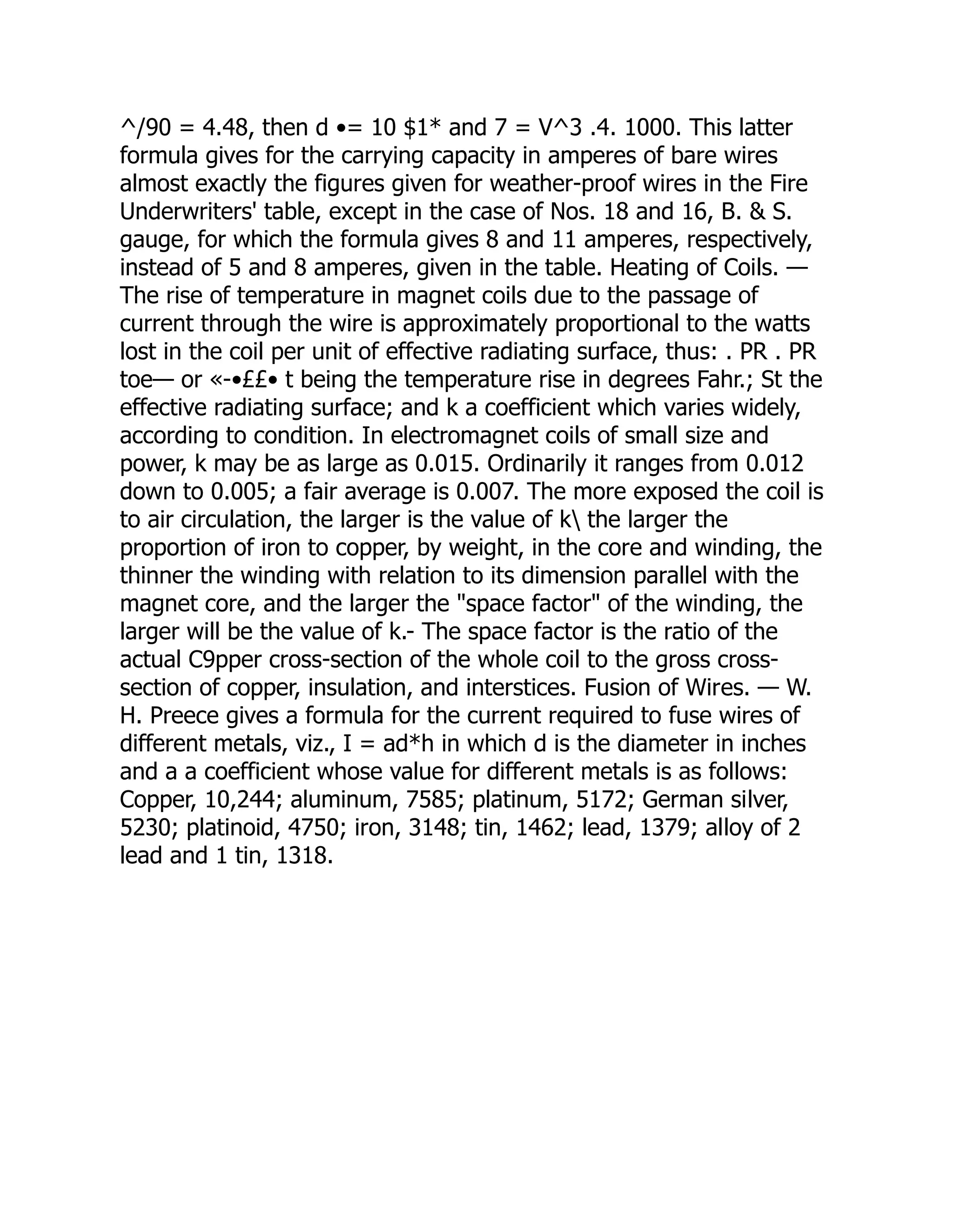 ^/90 = 4.48, then d •= 10 $1* and 7 = V^3 .4. 1000. This latter
formula gives for the carrying capacity in amperes of bare wires
almost exactly the figures given for weather-proof wires in the Fire
Underwriters' table, except in the case of Nos. 18 and 16, B. & S.
gauge, for which the formula gives 8 and 11 amperes, respectively,
instead of 5 and 8 amperes, given in the table. Heating of Coils. —
The rise of temperature in magnet coils due to the passage of
current through the wire is approximately proportional to the watts
lost in the coil per unit of effective radiating surface, thus: . PR . PR
toe— or «-•££• t being the temperature rise in degrees Fahr.; St the
effective radiating surface; and k a coefficient which varies widely,
according to condition. In electromagnet coils of small size and
power, k may be as large as 0.015. Ordinarily it ranges from 0.012
down to 0.005; a fair average is 0.007. The more exposed the coil is
to air circulation, the larger is the value of k the larger the
proportion of iron to copper, by weight, in the core and winding, the
thinner the winding with relation to its dimension parallel with the
magnet core, and the larger the "space factor" of the winding, the
larger will be the value of k.- The space factor is the ratio of the
actual C9pper cross-section of the whole coil to the gross cross-
section of copper, insulation, and interstices. Fusion of Wires. — W.
H. Preece gives a formula for the current required to fuse wires of
different metals, viz., I = ad*h in which d is the diameter in inches
and a a coefficient whose value for different metals is as follows:
Copper, 10,244; aluminum, 7585; platinum, 5172; German silver,
5230; platinoid, 4750; iron, 3148; tin, 1462; lead, 1379; alloy of 2
lead and 1 tin, 1318.
 