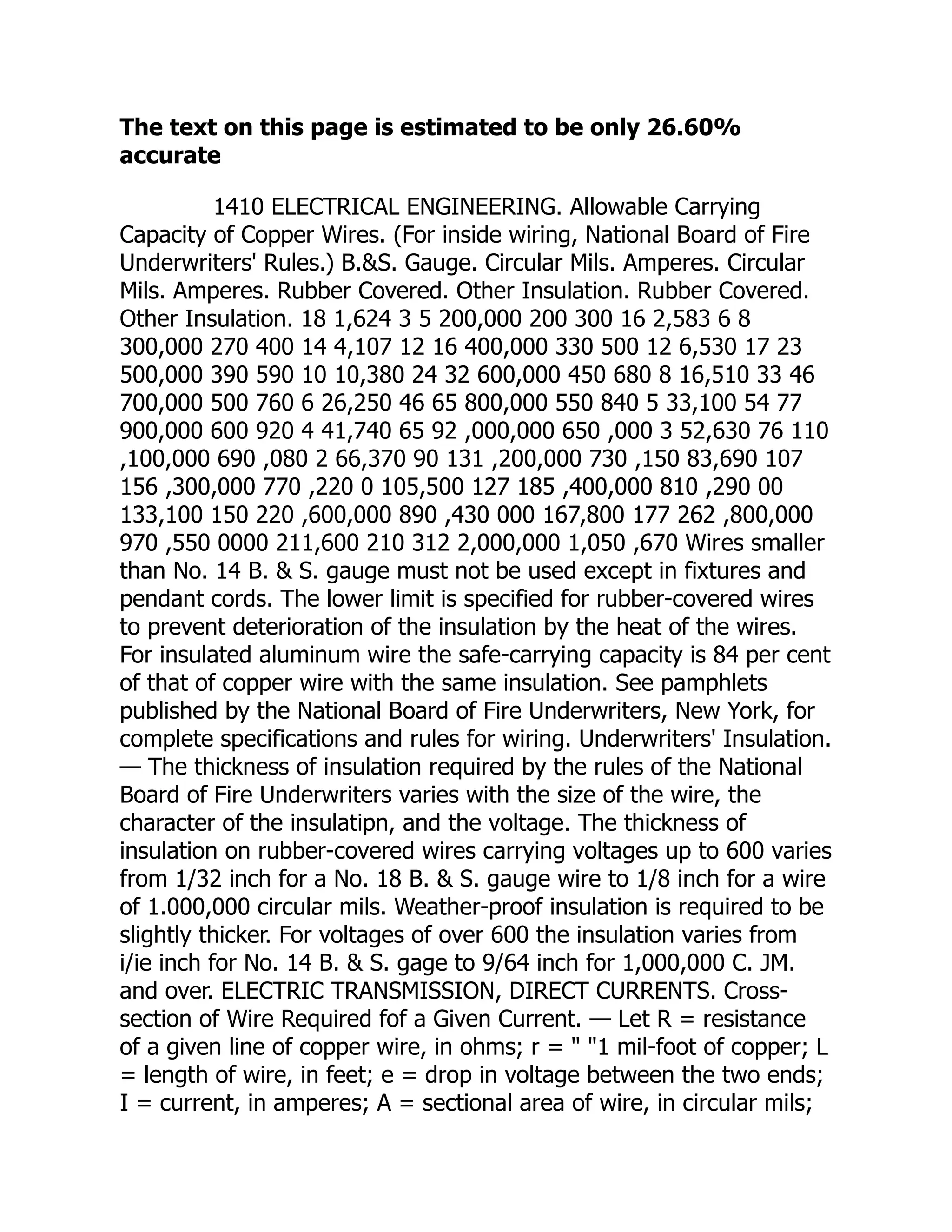 The text on this page is estimated to be only 26.60%
accurate
1410 ELECTRICAL ENGINEERING. Allowable Carrying
Capacity of Copper Wires. (For inside wiring, National Board of Fire
Underwriters' Rules.) B.&S. Gauge. Circular Mils. Amperes. Circular
Mils. Amperes. Rubber Covered. Other Insulation. Rubber Covered.
Other Insulation. 18 1,624 3 5 200,000 200 300 16 2,583 6 8
300,000 270 400 14 4,107 12 16 400,000 330 500 12 6,530 17 23
500,000 390 590 10 10,380 24 32 600,000 450 680 8 16,510 33 46
700,000 500 760 6 26,250 46 65 800,000 550 840 5 33,100 54 77
900,000 600 920 4 41,740 65 92 ,000,000 650 ,000 3 52,630 76 110
,100,000 690 ,080 2 66,370 90 131 ,200,000 730 ,150 83,690 107
156 ,300,000 770 ,220 0 105,500 127 185 ,400,000 810 ,290 00
133,100 150 220 ,600,000 890 ,430 000 167,800 177 262 ,800,000
970 ,550 0000 211,600 210 312 2,000,000 1,050 ,670 Wires smaller
than No. 14 B. & S. gauge must not be used except in fixtures and
pendant cords. The lower limit is specified for rubber-covered wires
to prevent deterioration of the insulation by the heat of the wires.
For insulated aluminum wire the safe-carrying capacity is 84 per cent
of that of copper wire with the same insulation. See pamphlets
published by the National Board of Fire Underwriters, New York, for
complete specifications and rules for wiring. Underwriters' Insulation.
— The thickness of insulation required by the rules of the National
Board of Fire Underwriters varies with the size of the wire, the
character of the insulatipn, and the voltage. The thickness of
insulation on rubber-covered wires carrying voltages up to 600 varies
from 1/32 inch for a No. 18 B. & S. gauge wire to 1/8 inch for a wire
of 1.000,000 circular mils. Weather-proof insulation is required to be
slightly thicker. For voltages of over 600 the insulation varies from
i/ie inch for No. 14 B. & S. gage to 9/64 inch for 1,000,000 C. JM.
and over. ELECTRIC TRANSMISSION, DIRECT CURRENTS. Cross-
section of Wire Required fof a Given Current. — Let R = resistance
of a given line of copper wire, in ohms; r = " "1 mil-foot of copper; L
= length of wire, in feet; e = drop in voltage between the two ends;
I = current, in amperes; A = sectional area of wire, in circular mils;
 