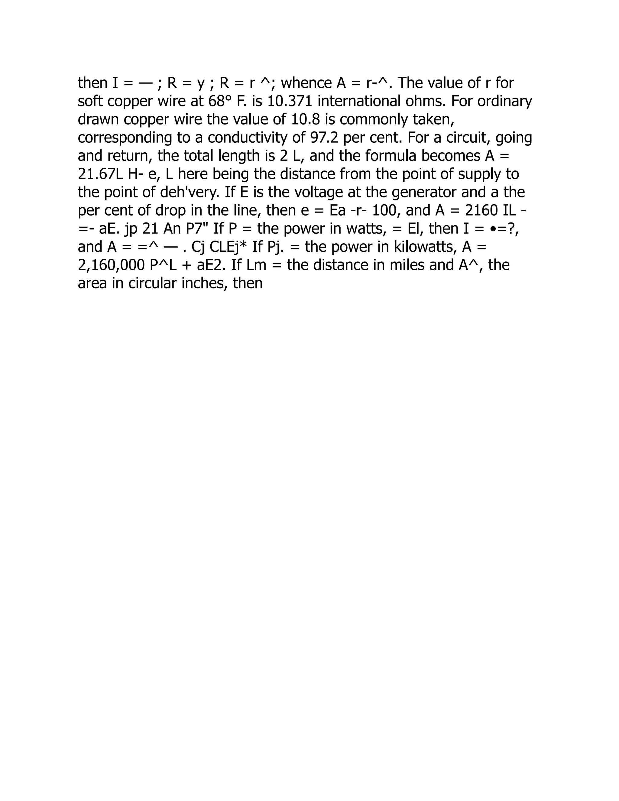 then I = — ; R = y ; R = r ^; whence A = r-^. The value of r for
soft copper wire at 68° F. is 10.371 international ohms. For ordinary
drawn copper wire the value of 10.8 is commonly taken,
corresponding to a conductivity of 97.2 per cent. For a circuit, going
and return, the total length is 2 L, and the formula becomes A =
21.67L H- e, L here being the distance from the point of supply to
the point of deh'very. If E is the voltage at the generator and a the
per cent of drop in the line, then e = Ea -r- 100, and A = 2160 IL -
=- aE. jp 21 An P7" If P = the power in watts, = El, then I = •=?,
and A = =^ — . Cj CLEj* If Pj. = the power in kilowatts, A =
2,160,000 P^L + aE2. If Lm = the distance in miles and A^, the
area in circular inches, then
 