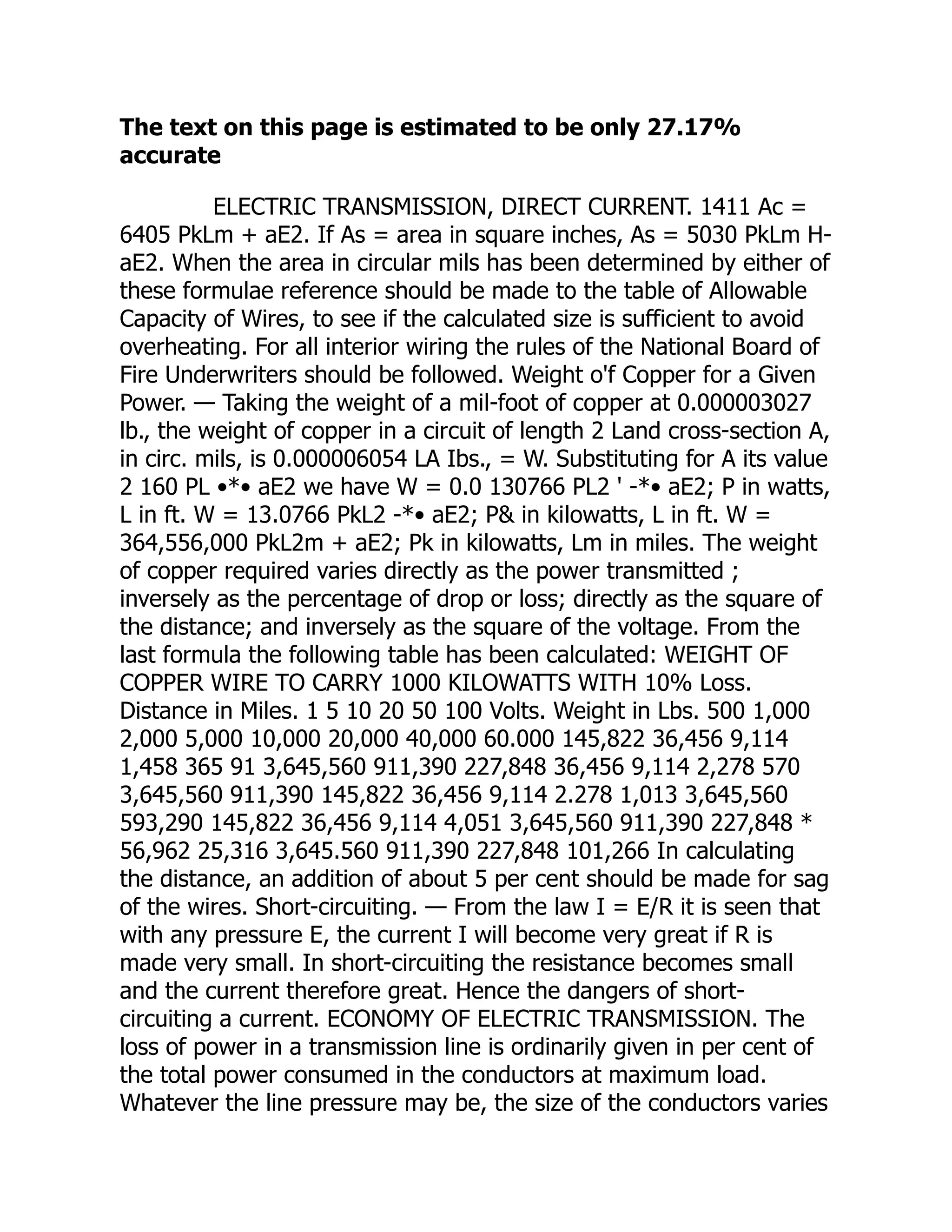 The text on this page is estimated to be only 27.17%
accurate
ELECTRIC TRANSMISSION, DIRECT CURRENT. 1411 Ac =
6405 PkLm + aE2. If As = area in square inches, As = 5030 PkLm H-
aE2. When the area in circular mils has been determined by either of
these formulae reference should be made to the table of Allowable
Capacity of Wires, to see if the calculated size is sufficient to avoid
overheating. For all interior wiring the rules of the National Board of
Fire Underwriters should be followed. Weight o'f Copper for a Given
Power. — Taking the weight of a mil-foot of copper at 0.000003027
lb., the weight of copper in a circuit of length 2 Land cross-section A,
in circ. mils, is 0.000006054 LA Ibs., = W. Substituting for A its value
2 160 PL •*• aE2 we have W = 0.0 130766 PL2 ' -*• aE2; P in watts,
L in ft. W = 13.0766 PkL2 -*• aE2; P& in kilowatts, L in ft. W =
364,556,000 PkL2m + aE2; Pk in kilowatts, Lm in miles. The weight
of copper required varies directly as the power transmitted ;
inversely as the percentage of drop or loss; directly as the square of
the distance; and inversely as the square of the voltage. From the
last formula the following table has been calculated: WEIGHT OF
COPPER WIRE TO CARRY 1000 KILOWATTS WITH 10% Loss.
Distance in Miles. 1 5 10 20 50 100 Volts. Weight in Lbs. 500 1,000
2,000 5,000 10,000 20,000 40,000 60.000 145,822 36,456 9,114
1,458 365 91 3,645,560 911,390 227,848 36,456 9,114 2,278 570
3,645,560 911,390 145,822 36,456 9,114 2.278 1,013 3,645,560
593,290 145,822 36,456 9,114 4,051 3,645,560 911,390 227,848 *
56,962 25,316 3,645.560 911,390 227,848 101,266 In calculating
the distance, an addition of about 5 per cent should be made for sag
of the wires. Short-circuiting. — From the law I = E/R it is seen that
with any pressure E, the current I will become very great if R is
made very small. In short-circuiting the resistance becomes small
and the current therefore great. Hence the dangers of short-
circuiting a current. ECONOMY OF ELECTRIC TRANSMISSION. The
loss of power in a transmission line is ordinarily given in per cent of
the total power consumed in the conductors at maximum load.
Whatever the line pressure may be, the size of the conductors varies
 