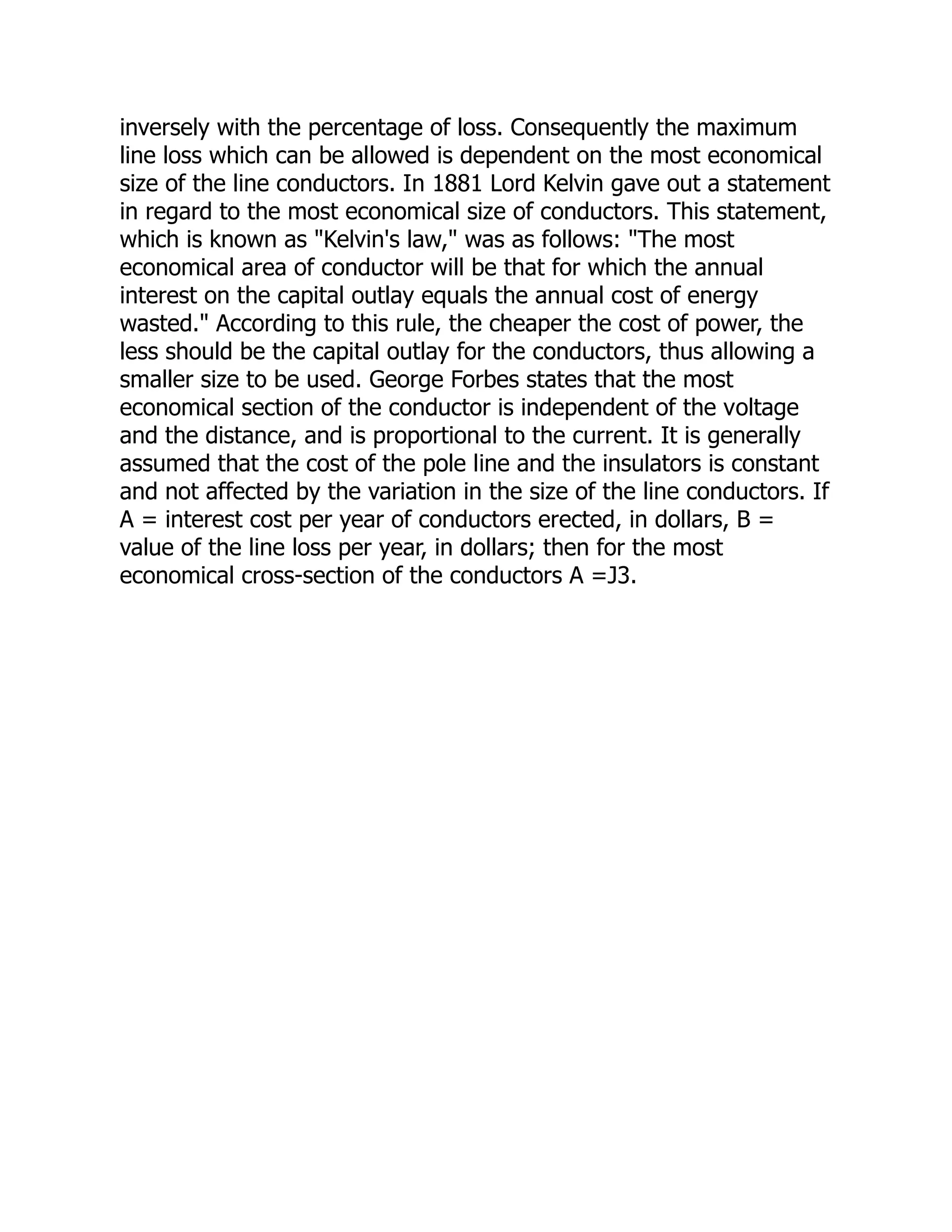 inversely with the percentage of loss. Consequently the maximum
line loss which can be allowed is dependent on the most economical
size of the line conductors. In 1881 Lord Kelvin gave out a statement
in regard to the most economical size of conductors. This statement,
which is known as "Kelvin's law," was as follows: "The most
economical area of conductor will be that for which the annual
interest on the capital outlay equals the annual cost of energy
wasted." According to this rule, the cheaper the cost of power, the
less should be the capital outlay for the conductors, thus allowing a
smaller size to be used. George Forbes states that the most
economical section of the conductor is independent of the voltage
and the distance, and is proportional to the current. It is generally
assumed that the cost of the pole line and the insulators is constant
and not affected by the variation in the size of the line conductors. If
A = interest cost per year of conductors erected, in dollars, B =
value of the line loss per year, in dollars; then for the most
economical cross-section of the conductors A =J3.
 