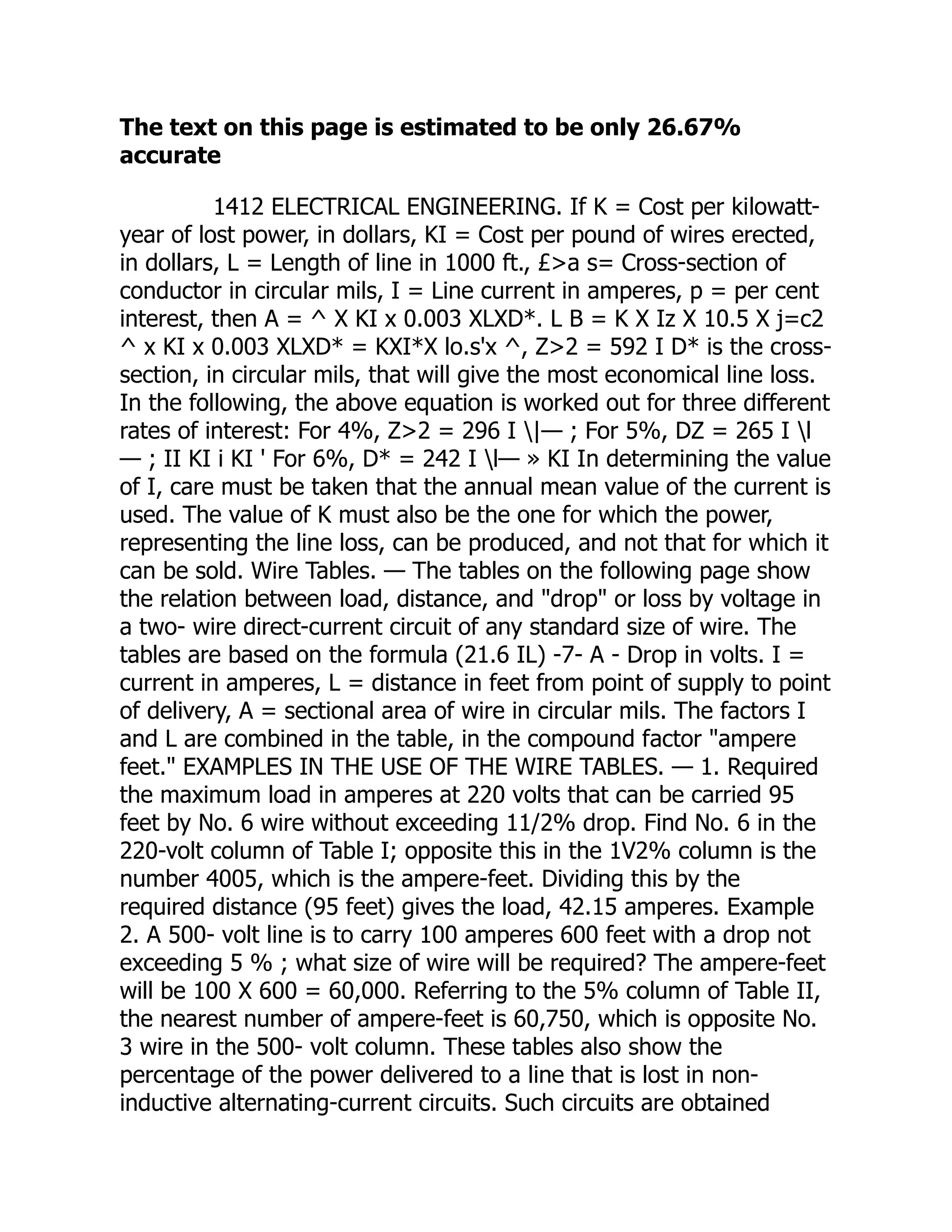 The text on this page is estimated to be only 26.67%
accurate
1412 ELECTRICAL ENGINEERING. If K = Cost per kilowatt-
year of lost power, in dollars, KI = Cost per pound of wires erected,
in dollars, L = Length of line in 1000 ft., £>a s= Cross-section of
conductor in circular mils, I = Line current in amperes, p = per cent
interest, then A = ^ X KI x 0.003 XLXD*. L B = K X Iz X 10.5 X j=c2
^ x KI x 0.003 XLXD* = KXI*X lo.s'x ^, Z>2 = 592 I D* is the cross-
section, in circular mils, that will give the most economical line loss.
In the following, the above equation is worked out for three different
rates of interest: For 4%, Z>2 = 296 I |— ; For 5%, DZ = 265 I l
— ; II KI i KI ' For 6%, D* = 242 I l— » KI In determining the value
of I, care must be taken that the annual mean value of the current is
used. The value of K must also be the one for which the power,
representing the line loss, can be produced, and not that for which it
can be sold. Wire Tables. — The tables on the following page show
the relation between load, distance, and "drop" or loss by voltage in
a two- wire direct-current circuit of any standard size of wire. The
tables are based on the formula (21.6 IL) -7- A - Drop in volts. I =
current in amperes, L = distance in feet from point of supply to point
of delivery, A = sectional area of wire in circular mils. The factors I
and L are combined in the table, in the compound factor "ampere
feet." EXAMPLES IN THE USE OF THE WIRE TABLES. — 1. Required
the maximum load in amperes at 220 volts that can be carried 95
feet by No. 6 wire without exceeding 11/2% drop. Find No. 6 in the
220-volt column of Table I; opposite this in the 1V2% column is the
number 4005, which is the ampere-feet. Dividing this by the
required distance (95 feet) gives the load, 42.15 amperes. Example
2. A 500- volt line is to carry 100 amperes 600 feet with a drop not
exceeding 5 % ; what size of wire will be required? The ampere-feet
will be 100 X 600 = 60,000. Referring to the 5% column of Table II,
the nearest number of ampere-feet is 60,750, which is opposite No.
3 wire in the 500- volt column. These tables also show the
percentage of the power delivered to a line that is lost in non-
inductive alternating-current circuits. Such circuits are obtained
 