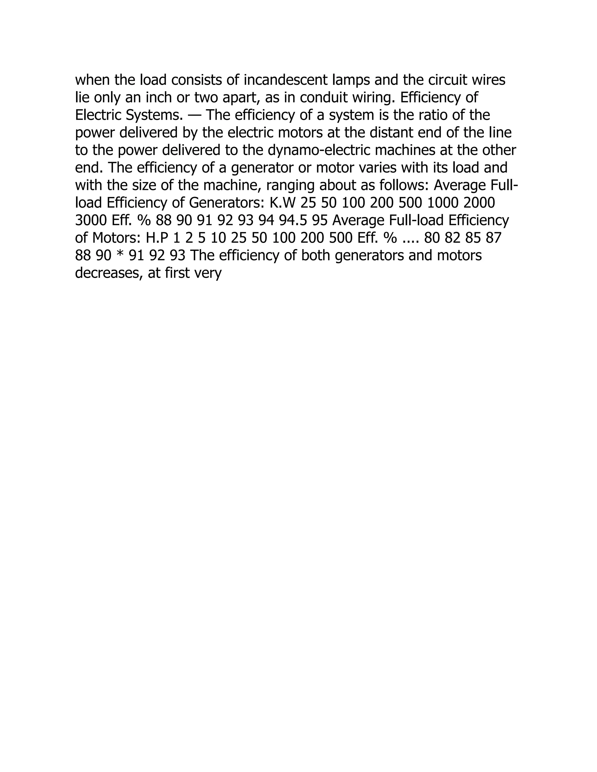 when the load consists of incandescent lamps and the circuit wires
lie only an inch or two apart, as in conduit wiring. Efficiency of
Electric Systems. — The efficiency of a system is the ratio of the
power delivered by the electric motors at the distant end of the line
to the power delivered to the dynamo-electric machines at the other
end. The efficiency of a generator or motor varies with its load and
with the size of the machine, ranging about as follows: Average Full-
load Efficiency of Generators: K.W 25 50 100 200 500 1000 2000
3000 Eff. % 88 90 91 92 93 94 94.5 95 Average Full-load Efficiency
of Motors: H.P 1 2 5 10 25 50 100 200 500 Eff. % .... 80 82 85 87
88 90 * 91 92 93 The efficiency of both generators and motors
decreases, at first very
 
