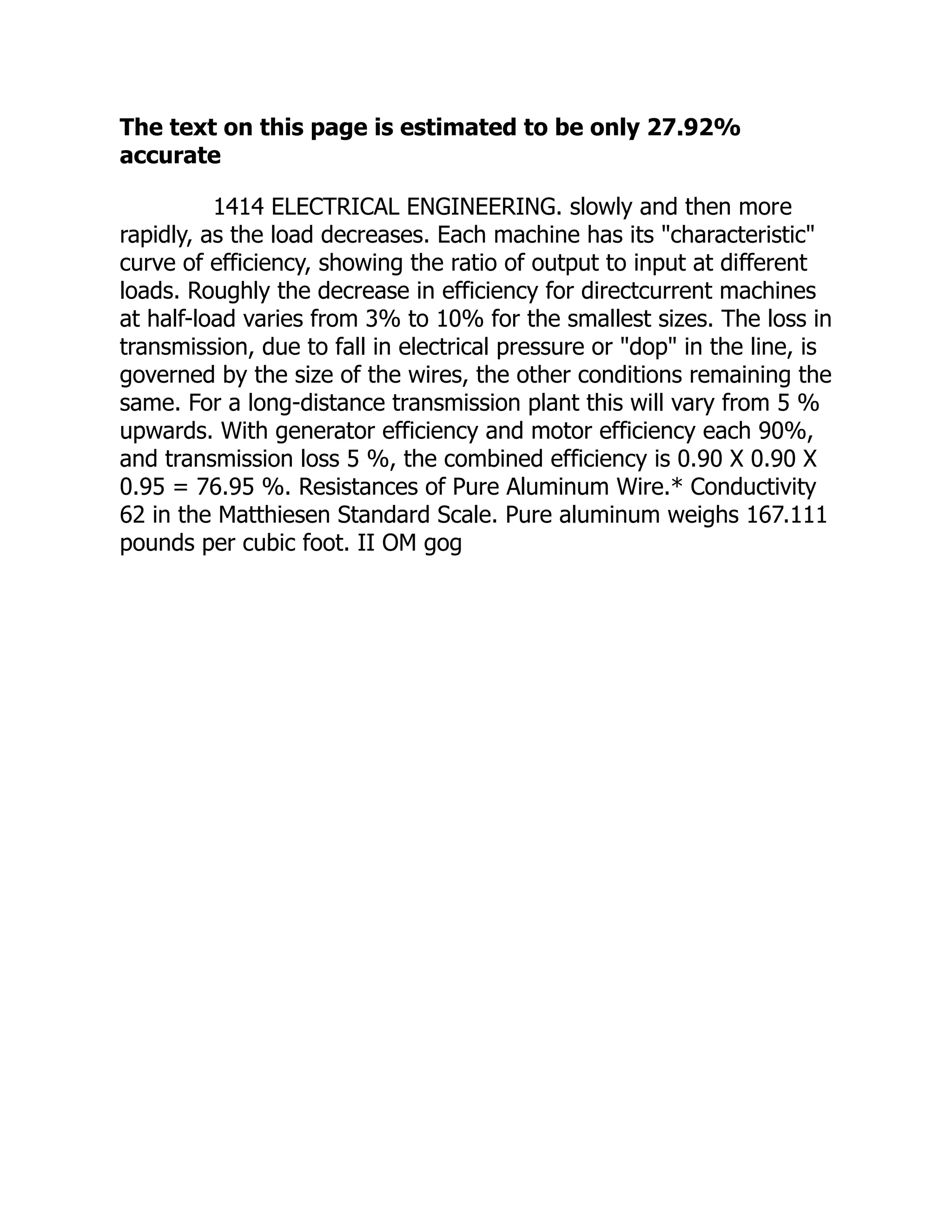 The text on this page is estimated to be only 27.92%
accurate
1414 ELECTRICAL ENGINEERING. slowly and then more
rapidly, as the load decreases. Each machine has its "characteristic"
curve of efficiency, showing the ratio of output to input at different
loads. Roughly the decrease in efficiency for directcurrent machines
at half-load varies from 3% to 10% for the smallest sizes. The loss in
transmission, due to fall in electrical pressure or "dop" in the line, is
governed by the size of the wires, the other conditions remaining the
same. For a long-distance transmission plant this will vary from 5 %
upwards. With generator efficiency and motor efficiency each 90%,
and transmission loss 5 %, the combined efficiency is 0.90 X 0.90 X
0.95 = 76.95 %. Resistances of Pure Aluminum Wire.* Conductivity
62 in the Matthiesen Standard Scale. Pure aluminum weighs 167.111
pounds per cubic foot. II OM gog
 