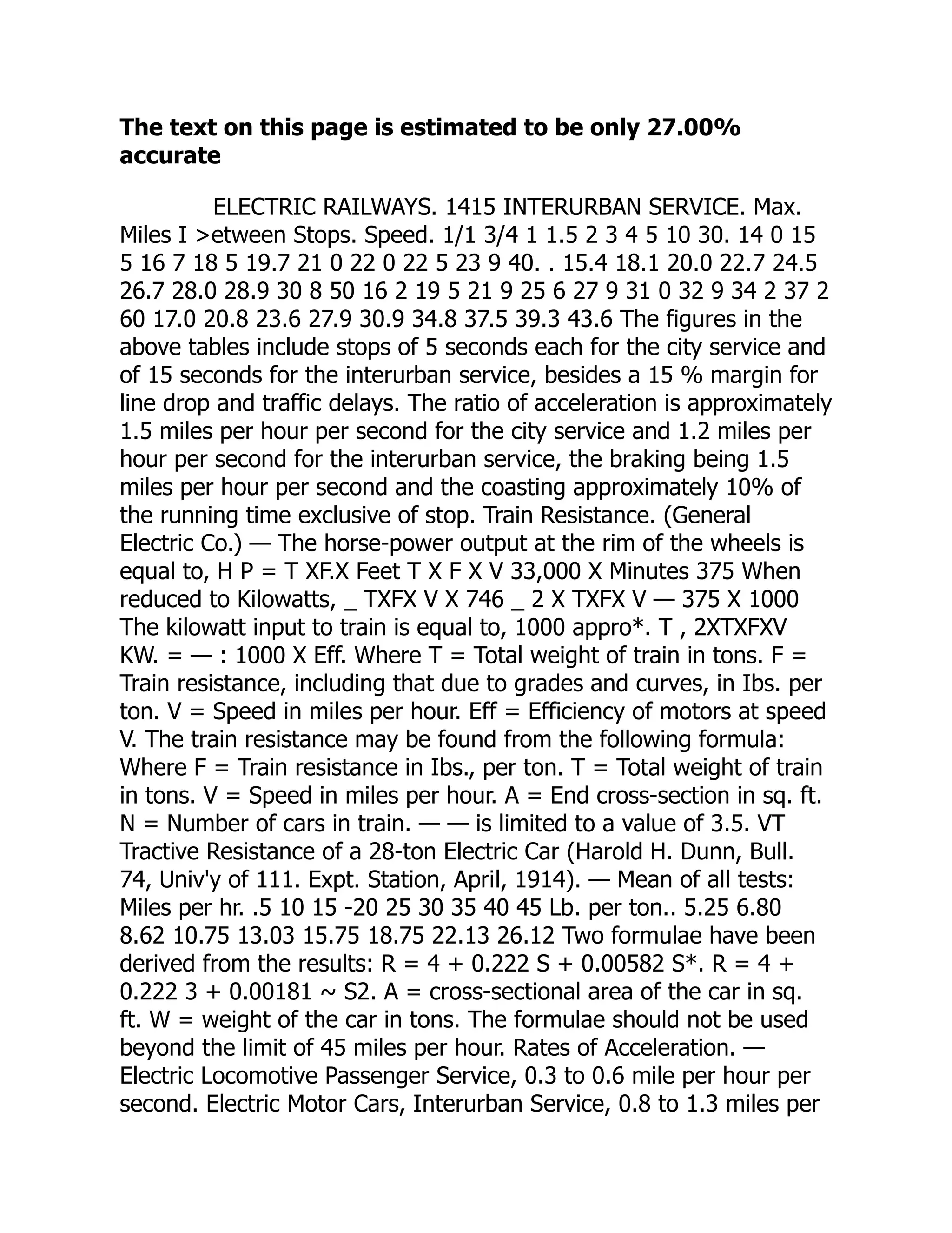 The text on this page is estimated to be only 27.00%
accurate
ELECTRIC RAILWAYS. 1415 INTERURBAN SERVICE. Max.
Miles I >etween Stops. Speed. 1/1 3/4 1 1.5 2 3 4 5 10 30. 14 0 15
5 16 7 18 5 19.7 21 0 22 0 22 5 23 9 40. . 15.4 18.1 20.0 22.7 24.5
26.7 28.0 28.9 30 8 50 16 2 19 5 21 9 25 6 27 9 31 0 32 9 34 2 37 2
60 17.0 20.8 23.6 27.9 30.9 34.8 37.5 39.3 43.6 The figures in the
above tables include stops of 5 seconds each for the city service and
of 15 seconds for the interurban service, besides a 15 % margin for
line drop and traffic delays. The ratio of acceleration is approximately
1.5 miles per hour per second for the city service and 1.2 miles per
hour per second for the interurban service, the braking being 1.5
miles per hour per second and the coasting approximately 10% of
the running time exclusive of stop. Train Resistance. (General
Electric Co.) — The horse-power output at the rim of the wheels is
equal to, H P = T XF.X Feet T X F X V 33,000 X Minutes 375 When
reduced to Kilowatts, _ TXFX V X 746 _ 2 X TXFX V — 375 X 1000
The kilowatt input to train is equal to, 1000 appro*. T , 2XTXFXV
KW. = — : 1000 X Eff. Where T = Total weight of train in tons. F =
Train resistance, including that due to grades and curves, in Ibs. per
ton. V = Speed in miles per hour. Eff = Efficiency of motors at speed
V. The train resistance may be found from the following formula:
Where F = Train resistance in Ibs., per ton. T = Total weight of train
in tons. V = Speed in miles per hour. A = End cross-section in sq. ft.
N = Number of cars in train. — — is limited to a value of 3.5. VT
Tractive Resistance of a 28-ton Electric Car (Harold H. Dunn, Bull.
74, Univ'y of 111. Expt. Station, April, 1914). — Mean of all tests:
Miles per hr. .5 10 15 -20 25 30 35 40 45 Lb. per ton.. 5.25 6.80
8.62 10.75 13.03 15.75 18.75 22.13 26.12 Two formulae have been
derived from the results: R = 4 + 0.222 S + 0.00582 S*. R = 4 +
0.222 3 + 0.00181 ~ S2. A = cross-sectional area of the car in sq.
ft. W = weight of the car in tons. The formulae should not be used
beyond the limit of 45 miles per hour. Rates of Acceleration. —
Electric Locomotive Passenger Service, 0.3 to 0.6 mile per hour per
second. Electric Motor Cars, Interurban Service, 0.8 to 1.3 miles per
 