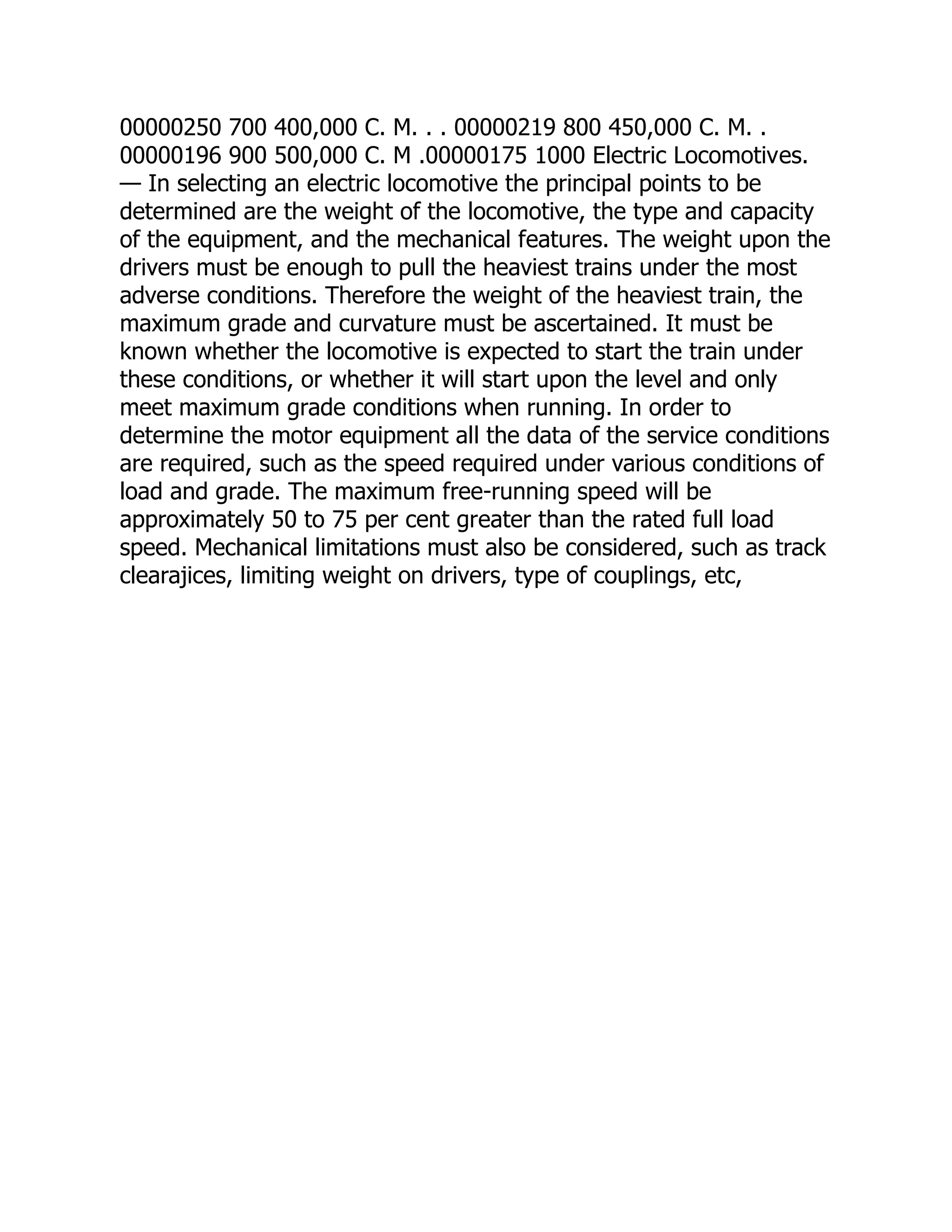 00000250 700 400,000 C. M. . . 00000219 800 450,000 C. M. .
00000196 900 500,000 C. M .00000175 1000 Electric Locomotives.
— In selecting an electric locomotive the principal points to be
determined are the weight of the locomotive, the type and capacity
of the equipment, and the mechanical features. The weight upon the
drivers must be enough to pull the heaviest trains under the most
adverse conditions. Therefore the weight of the heaviest train, the
maximum grade and curvature must be ascertained. It must be
known whether the locomotive is expected to start the train under
these conditions, or whether it will start upon the level and only
meet maximum grade conditions when running. In order to
determine the motor equipment all the data of the service conditions
are required, such as the speed required under various conditions of
load and grade. The maximum free-running speed will be
approximately 50 to 75 per cent greater than the rated full load
speed. Mechanical limitations must also be considered, such as track
clearajices, limiting weight on drivers, type of couplings, etc,
 