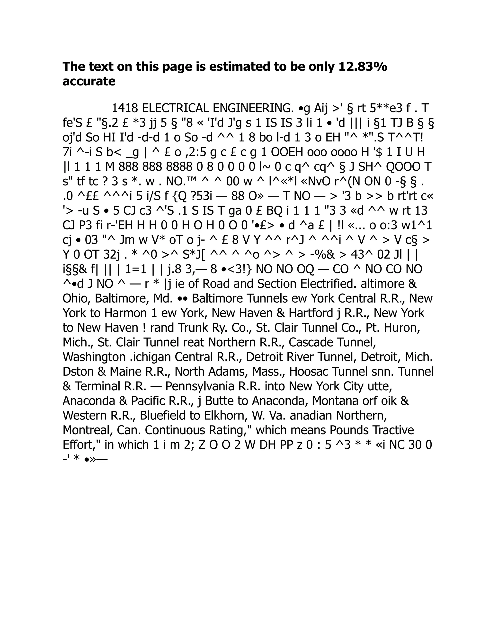 The text on this page is estimated to be only 12.83%
accurate
1418 ELECTRICAL ENGINEERING. •g Aij >' § rt 5**e3 f . T
fe'S £ "§.2 £ *3 jj 5 § "8 « 'I'd J'g s 1 IS IS 3 li 1 • 'd ||| i §1 TJ B § §
oj'd So HI I'd -d-d 1 o So -d ^^ 1 8 bo l-d 1 3 o EH "^ *".S T^^T!
7i ^-i S b< _g | ^ £ o ,2:5 g c £ c g 1 OOEH ooo oooo H '$ 1 I U H
|l 1 1 1 M 888 888 8888 0 8 0 0 0 0 l~ 0 c q^ cq^ § J SH^ QOOO T
s" tf tc ? 3 s *. w . NO.™ ^ ^ 00 w ^ l^«*l «NvO r^(N ON 0 -§ § .
.0 ^££ ^^^i 5 i/S f {Q ?53i — 88 O» — T NO — > '3 b >> b rt'rt c«
'> -u S • 5 CJ c3 ^'S .1 S IS T ga 0 £ BQ i 1 1 1 "3 3 «d ^^ w rt 13
CJ P3 fi r-'EH H H 0 0 H O H 0 O 0 '•£> • d ^a £ | !l «... o o:3 w1^1
cj • 03 "^ Jm w V* oT o j- ^ £ 8 V Y ^^ r^J ^ ^^i ^ V ^ > V c§ >
Y 0 OT 32j . * ^0 >^ S*J[ ^^ ^ ^o ^> ^ > -%& > 43^ 02 Jl | |
i§§& f| || | 1=1 | | j.8 3,— 8 •<3!} NO NO OQ — CO ^ NO CO NO
^•d J NO ^ — r * |j ie of Road and Section Electrified. altimore &
Ohio, Baltimore, Md. •• Baltimore Tunnels ew York Central R.R., New
York to Harmon 1 ew York, New Haven & Hartford j R.R., New York
to New Haven ! rand Trunk Ry. Co., St. Clair Tunnel Co., Pt. Huron,
Mich., St. Clair Tunnel reat Northern R.R., Cascade Tunnel,
Washington .ichigan Central R.R., Detroit River Tunnel, Detroit, Mich.
Dston & Maine R.R., North Adams, Mass., Hoosac Tunnel snn. Tunnel
& Terminal R.R. — Pennsylvania R.R. into New York City utte,
Anaconda & Pacific R.R., j Butte to Anaconda, Montana orf oik &
Western R.R., Bluefield to Elkhorn, W. Va. anadian Northern,
Montreal, Can. Continuous Rating," which means Pounds Tractive
Effort," in which 1 i m 2; Z O O 2 W DH PP z 0 : 5 ^3 * * «i NC 30 0
-' * •»—
 