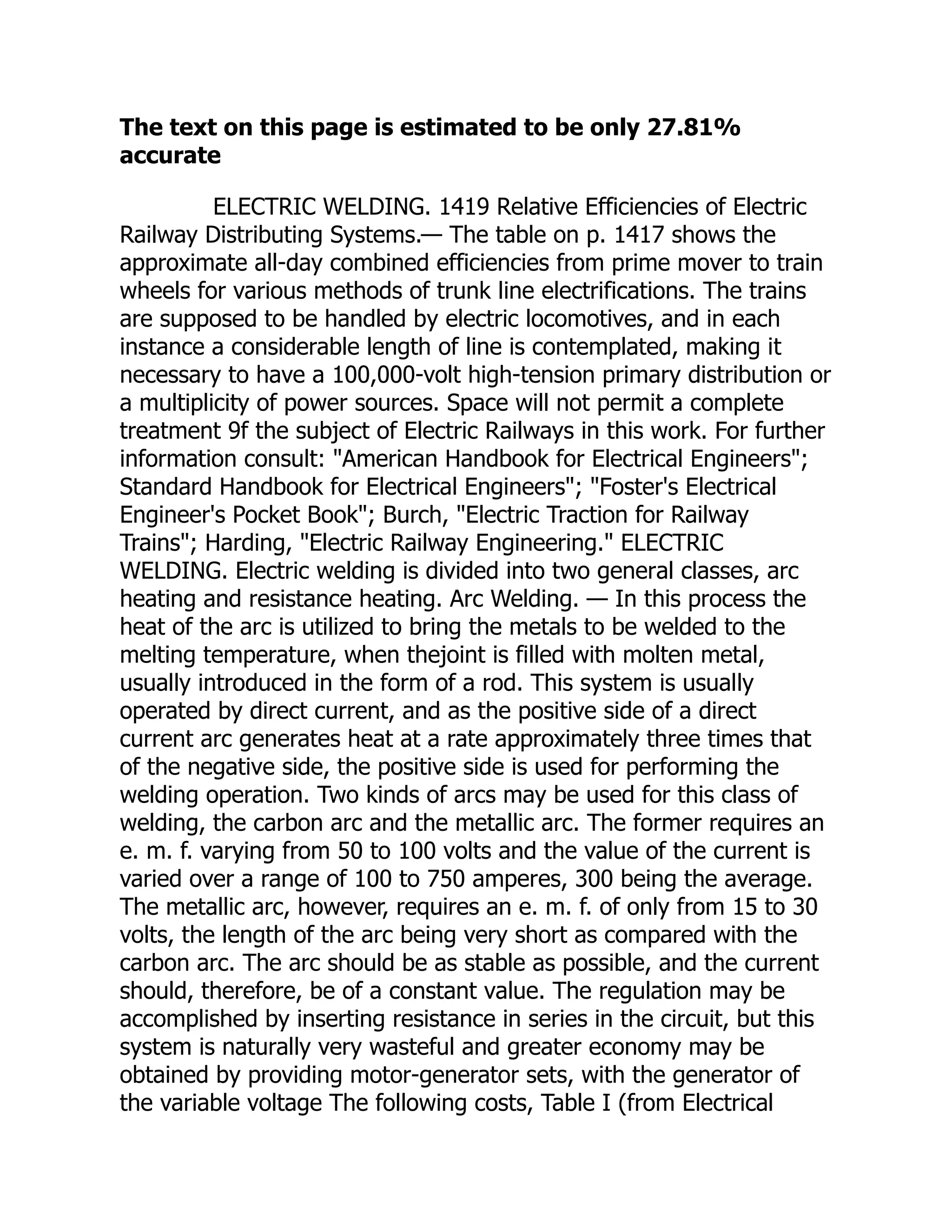 The text on this page is estimated to be only 27.81%
accurate
ELECTRIC WELDING. 1419 Relative Efficiencies of Electric
Railway Distributing Systems.— The table on p. 1417 shows the
approximate all-day combined efficiencies from prime mover to train
wheels for various methods of trunk line electrifications. The trains
are supposed to be handled by electric locomotives, and in each
instance a considerable length of line is contemplated, making it
necessary to have a 100,000-volt high-tension primary distribution or
a multiplicity of power sources. Space will not permit a complete
treatment 9f the subject of Electric Railways in this work. For further
information consult: "American Handbook for Electrical Engineers";
Standard Handbook for Electrical Engineers"; "Foster's Electrical
Engineer's Pocket Book"; Burch, "Electric Traction for Railway
Trains"; Harding, "Electric Railway Engineering." ELECTRIC
WELDING. Electric welding is divided into two general classes, arc
heating and resistance heating. Arc Welding. — In this process the
heat of the arc is utilized to bring the metals to be welded to the
melting temperature, when thejoint is filled with molten metal,
usually introduced in the form of a rod. This system is usually
operated by direct current, and as the positive side of a direct
current arc generates heat at a rate approximately three times that
of the negative side, the positive side is used for performing the
welding operation. Two kinds of arcs may be used for this class of
welding, the carbon arc and the metallic arc. The former requires an
e. m. f. varying from 50 to 100 volts and the value of the current is
varied over a range of 100 to 750 amperes, 300 being the average.
The metallic arc, however, requires an e. m. f. of only from 15 to 30
volts, the length of the arc being very short as compared with the
carbon arc. The arc should be as stable as possible, and the current
should, therefore, be of a constant value. The regulation may be
accomplished by inserting resistance in series in the circuit, but this
system is naturally very wasteful and greater economy may be
obtained by providing motor-generator sets, with the generator of
the variable voltage The following costs, Table I (from Electrical
 