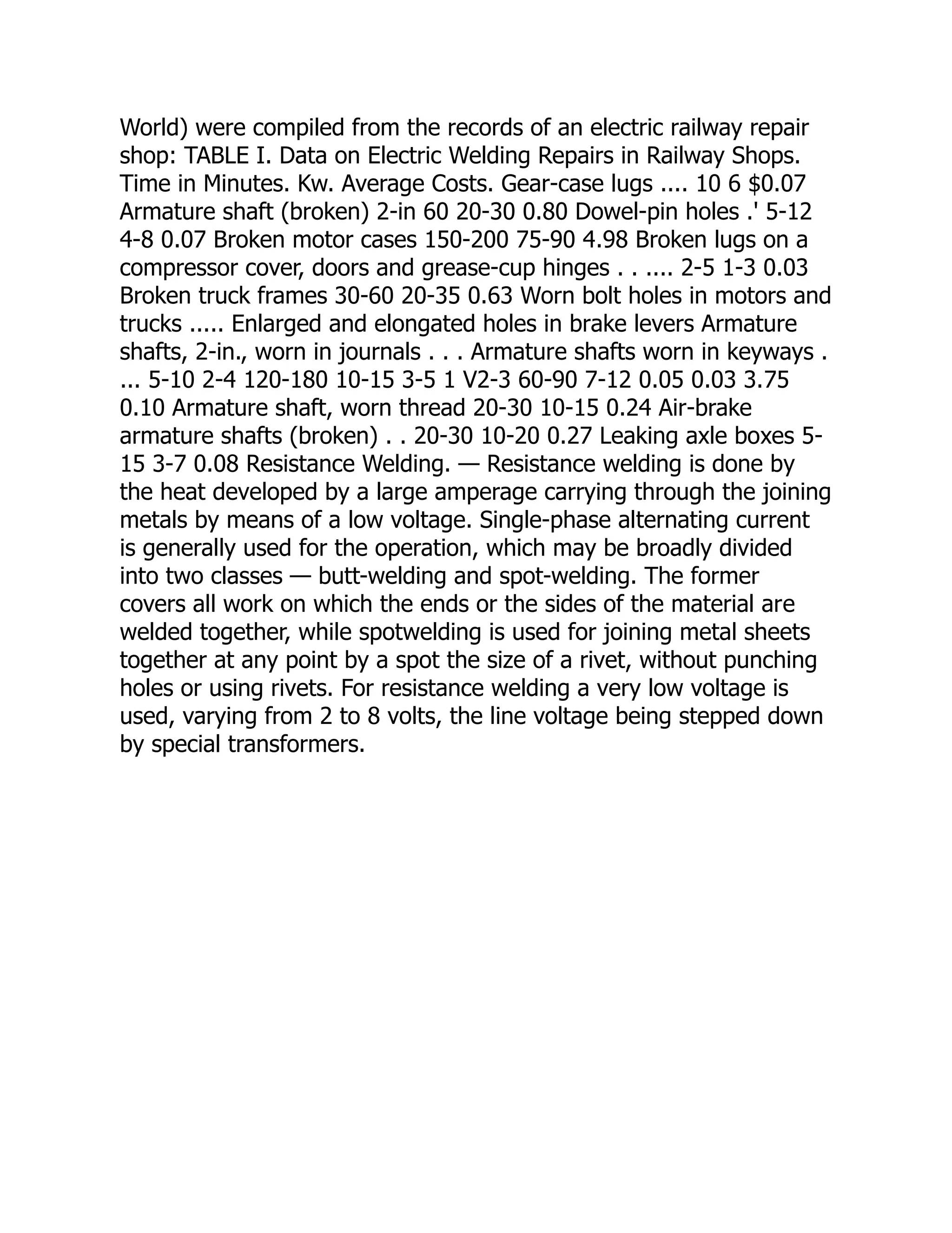 World) were compiled from the records of an electric railway repair
shop: TABLE I. Data on Electric Welding Repairs in Railway Shops.
Time in Minutes. Kw. Average Costs. Gear-case lugs .... 10 6 $0.07
Armature shaft (broken) 2-in 60 20-30 0.80 Dowel-pin holes .' 5-12
4-8 0.07 Broken motor cases 150-200 75-90 4.98 Broken lugs on a
compressor cover, doors and grease-cup hinges . . .... 2-5 1-3 0.03
Broken truck frames 30-60 20-35 0.63 Worn bolt holes in motors and
trucks ..... Enlarged and elongated holes in brake levers Armature
shafts, 2-in., worn in journals . . . Armature shafts worn in keyways .
... 5-10 2-4 120-180 10-15 3-5 1 V2-3 60-90 7-12 0.05 0.03 3.75
0.10 Armature shaft, worn thread 20-30 10-15 0.24 Air-brake
armature shafts (broken) . . 20-30 10-20 0.27 Leaking axle boxes 5-
15 3-7 0.08 Resistance Welding. — Resistance welding is done by
the heat developed by a large amperage carrying through the joining
metals by means of a low voltage. Single-phase alternating current
is generally used for the operation, which may be broadly divided
into two classes — butt-welding and spot-welding. The former
covers all work on which the ends or the sides of the material are
welded together, while spotwelding is used for joining metal sheets
together at any point by a spot the size of a rivet, without punching
holes or using rivets. For resistance welding a very low voltage is
used, varying from 2 to 8 volts, the line voltage being stepped down
by special transformers.
 