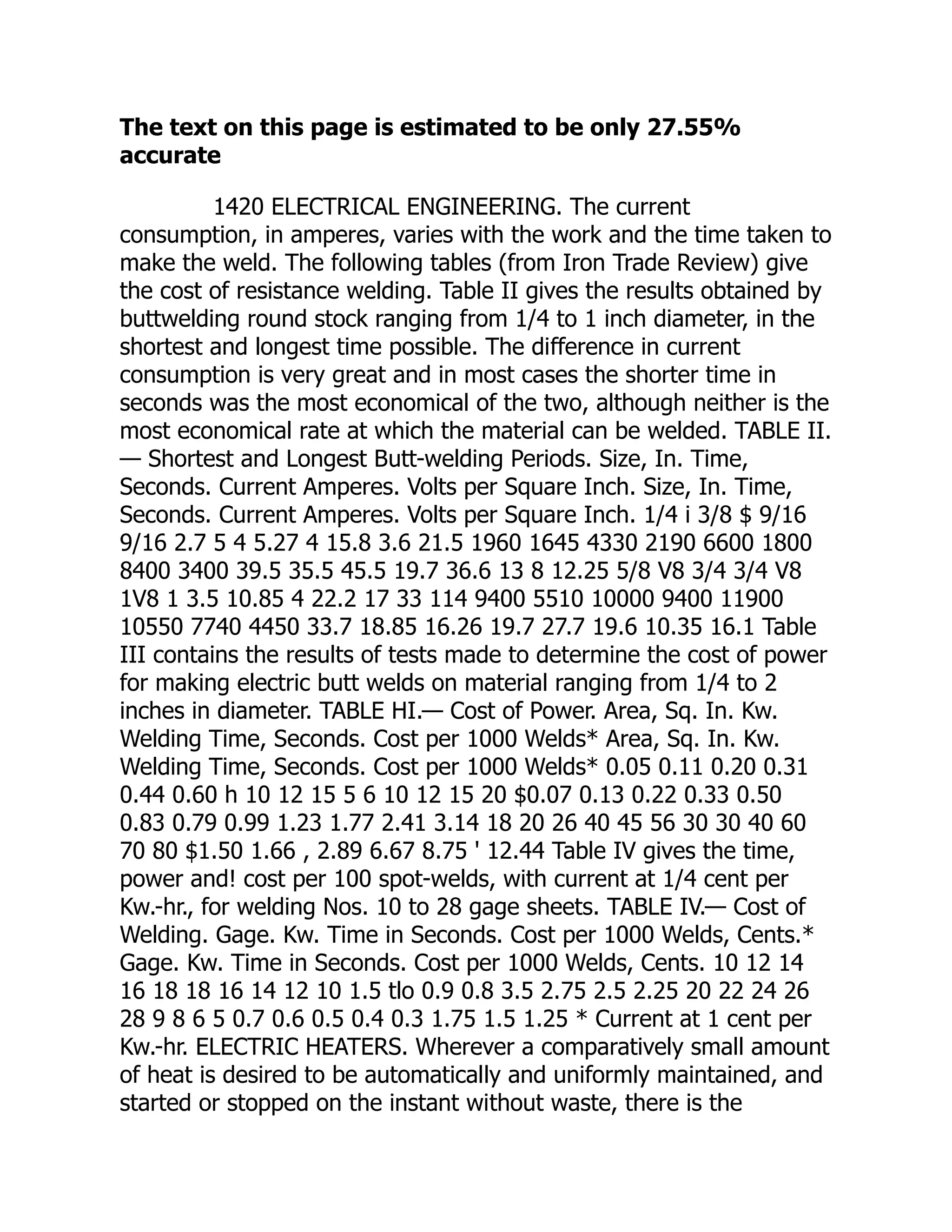 The text on this page is estimated to be only 27.55%
accurate
1420 ELECTRICAL ENGINEERING. The current
consumption, in amperes, varies with the work and the time taken to
make the weld. The following tables (from Iron Trade Review) give
the cost of resistance welding. Table II gives the results obtained by
buttwelding round stock ranging from 1/4 to 1 inch diameter, in the
shortest and longest time possible. The difference in current
consumption is very great and in most cases the shorter time in
seconds was the most economical of the two, although neither is the
most economical rate at which the material can be welded. TABLE II.
— Shortest and Longest Butt-welding Periods. Size, In. Time,
Seconds. Current Amperes. Volts per Square Inch. Size, In. Time,
Seconds. Current Amperes. Volts per Square Inch. 1/4 i 3/8 $ 9/16
9/16 2.7 5 4 5.27 4 15.8 3.6 21.5 1960 1645 4330 2190 6600 1800
8400 3400 39.5 35.5 45.5 19.7 36.6 13 8 12.25 5/8 V8 3/4 3/4 V8
1V8 1 3.5 10.85 4 22.2 17 33 114 9400 5510 10000 9400 11900
10550 7740 4450 33.7 18.85 16.26 19.7 27.7 19.6 10.35 16.1 Table
III contains the results of tests made to determine the cost of power
for making electric butt welds on material ranging from 1/4 to 2
inches in diameter. TABLE HI.— Cost of Power. Area, Sq. In. Kw.
Welding Time, Seconds. Cost per 1000 Welds* Area, Sq. In. Kw.
Welding Time, Seconds. Cost per 1000 Welds* 0.05 0.11 0.20 0.31
0.44 0.60 h 10 12 15 5 6 10 12 15 20 $0.07 0.13 0.22 0.33 0.50
0.83 0.79 0.99 1.23 1.77 2.41 3.14 18 20 26 40 45 56 30 30 40 60
70 80 $1.50 1.66 , 2.89 6.67 8.75 ' 12.44 Table IV gives the time,
power and! cost per 100 spot-welds, with current at 1/4 cent per
Kw.-hr., for welding Nos. 10 to 28 gage sheets. TABLE IV.— Cost of
Welding. Gage. Kw. Time in Seconds. Cost per 1000 Welds, Cents.*
Gage. Kw. Time in Seconds. Cost per 1000 Welds, Cents. 10 12 14
16 18 18 16 14 12 10 1.5 tlo 0.9 0.8 3.5 2.75 2.5 2.25 20 22 24 26
28 9 8 6 5 0.7 0.6 0.5 0.4 0.3 1.75 1.5 1.25 * Current at 1 cent per
Kw.-hr. ELECTRIC HEATERS. Wherever a comparatively small amount
of heat is desired to be automatically and uniformly maintained, and
started or stopped on the instant without waste, there is the
 