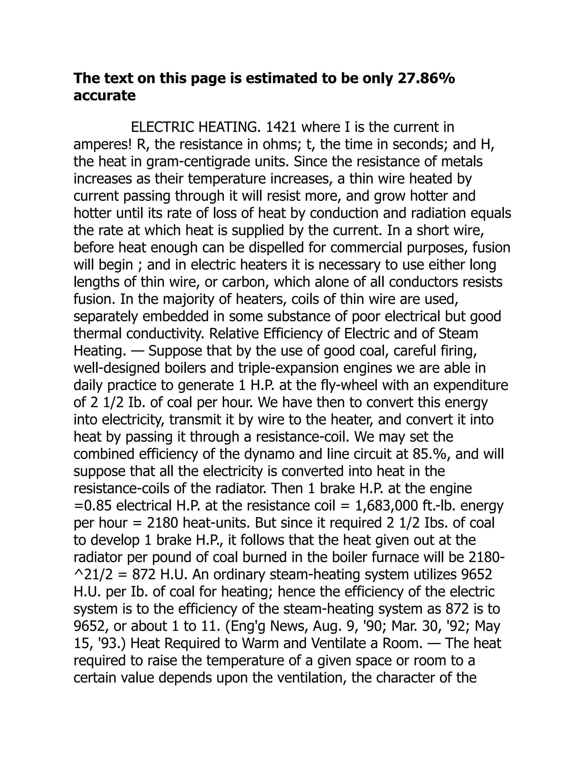 The text on this page is estimated to be only 27.86%
accurate
ELECTRIC HEATING. 1421 where I is the current in
amperes! R, the resistance in ohms; t, the time in seconds; and H,
the heat in gram-centigrade units. Since the resistance of metals
increases as their temperature increases, a thin wire heated by
current passing through it will resist more, and grow hotter and
hotter until its rate of loss of heat by conduction and radiation equals
the rate at which heat is supplied by the current. In a short wire,
before heat enough can be dispelled for commercial purposes, fusion
will begin ; and in electric heaters it is necessary to use either long
lengths of thin wire, or carbon, which alone of all conductors resists
fusion. In the majority of heaters, coils of thin wire are used,
separately embedded in some substance of poor electrical but good
thermal conductivity. Relative Efficiency of Electric and of Steam
Heating. — Suppose that by the use of good coal, careful firing,
well-designed boilers and triple-expansion engines we are able in
daily practice to generate 1 H.P. at the fly-wheel with an expenditure
of 2 1/2 Ib. of coal per hour. We have then to convert this energy
into electricity, transmit it by wire to the heater, and convert it into
heat by passing it through a resistance-coil. We may set the
combined efficiency of the dynamo and line circuit at 85.%, and will
suppose that all the electricity is converted into heat in the
resistance-coils of the radiator. Then 1 brake H.P. at the engine
=0.85 electrical H.P. at the resistance coil = 1,683,000 ft.-lb. energy
per hour = 2180 heat-units. But since it required 2 1/2 Ibs. of coal
to develop 1 brake H.P., it follows that the heat given out at the
radiator per pound of coal burned in the boiler furnace will be 2180-
^21/2 = 872 H.U. An ordinary steam-heating system utilizes 9652
H.U. per Ib. of coal for heating; hence the efficiency of the electric
system is to the efficiency of the steam-heating system as 872 is to
9652, or about 1 to 11. (Eng'g News, Aug. 9, '90; Mar. 30, '92; May
15, '93.) Heat Required to Warm and Ventilate a Room. — The heat
required to raise the temperature of a given space or room to a
certain value depends upon the ventilation, the character of the
 