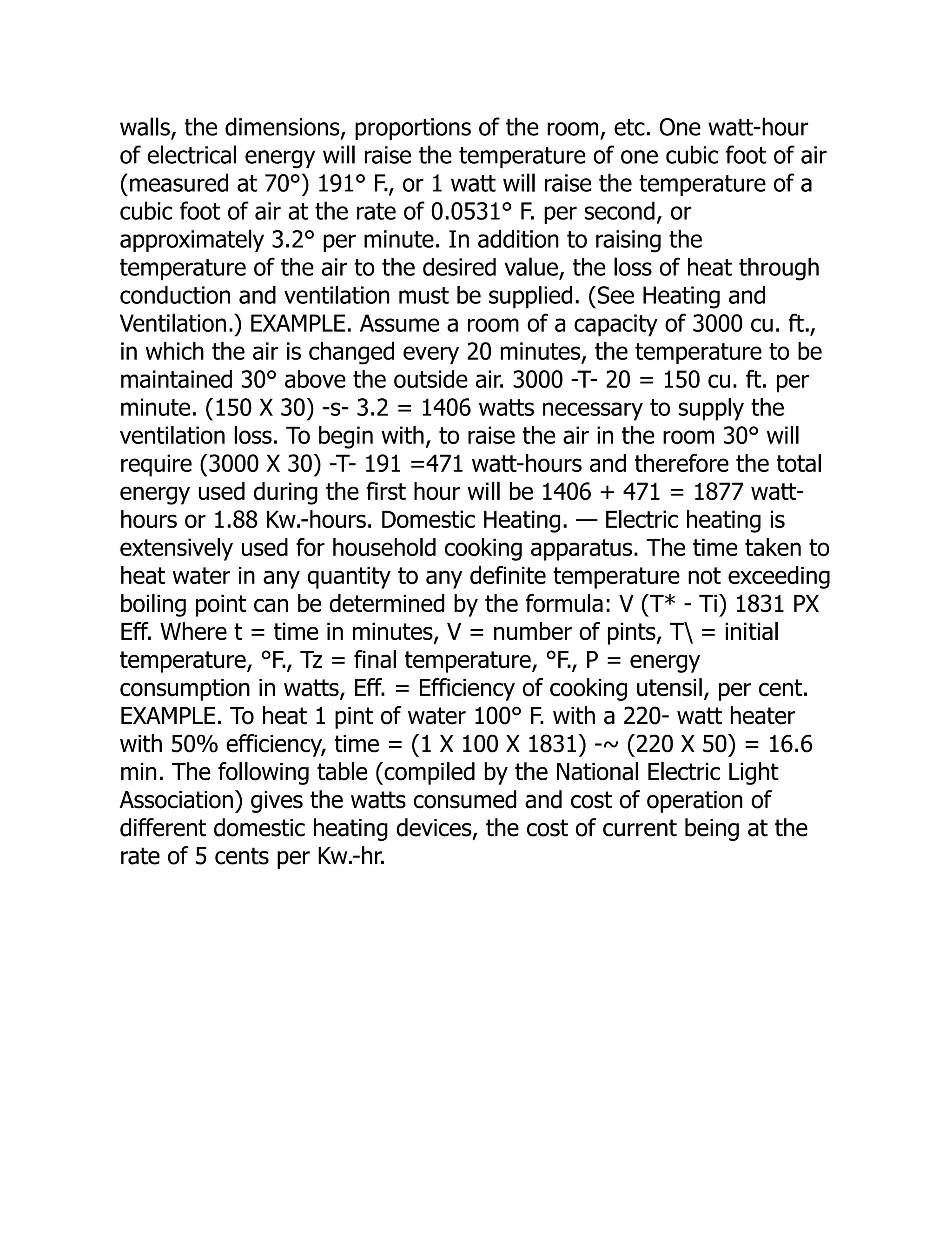 walls, the dimensions, proportions of the room, etc. One watt-hour
of electrical energy will raise the temperature of one cubic foot of air
(measured at 70°) 191° F., or 1 watt will raise the temperature of a
cubic foot of air at the rate of 0.0531° F. per second, or
approximately 3.2° per minute. In addition to raising the
temperature of the air to the desired value, the loss of heat through
conduction and ventilation must be supplied. (See Heating and
Ventilation.) EXAMPLE. Assume a room of a capacity of 3000 cu. ft.,
in which the air is changed every 20 minutes, the temperature to be
maintained 30° above the outside air. 3000 -T- 20 = 150 cu. ft. per
minute. (150 X 30) -s- 3.2 = 1406 watts necessary to supply the
ventilation loss. To begin with, to raise the air in the room 30° will
require (3000 X 30) -T- 191 =471 watt-hours and therefore the total
energy used during the first hour will be 1406 + 471 = 1877 watt-
hours or 1.88 Kw.-hours. Domestic Heating. — Electric heating is
extensively used for household cooking apparatus. The time taken to
heat water in any quantity to any definite temperature not exceeding
boiling point can be determined by the formula: V (T* - Ti) 1831 PX
Eff. Where t = time in minutes, V = number of pints, T = initial
temperature, °F., Tz = final temperature, °F., P = energy
consumption in watts, Eff. = Efficiency of cooking utensil, per cent.
EXAMPLE. To heat 1 pint of water 100° F. with a 220- watt heater
with 50% efficiency, time = (1 X 100 X 1831) -~ (220 X 50) = 16.6
min. The following table (compiled by the National Electric Light
Association) gives the watts consumed and cost of operation of
different domestic heating devices, the cost of current being at the
rate of 5 cents per Kw.-hr.
 