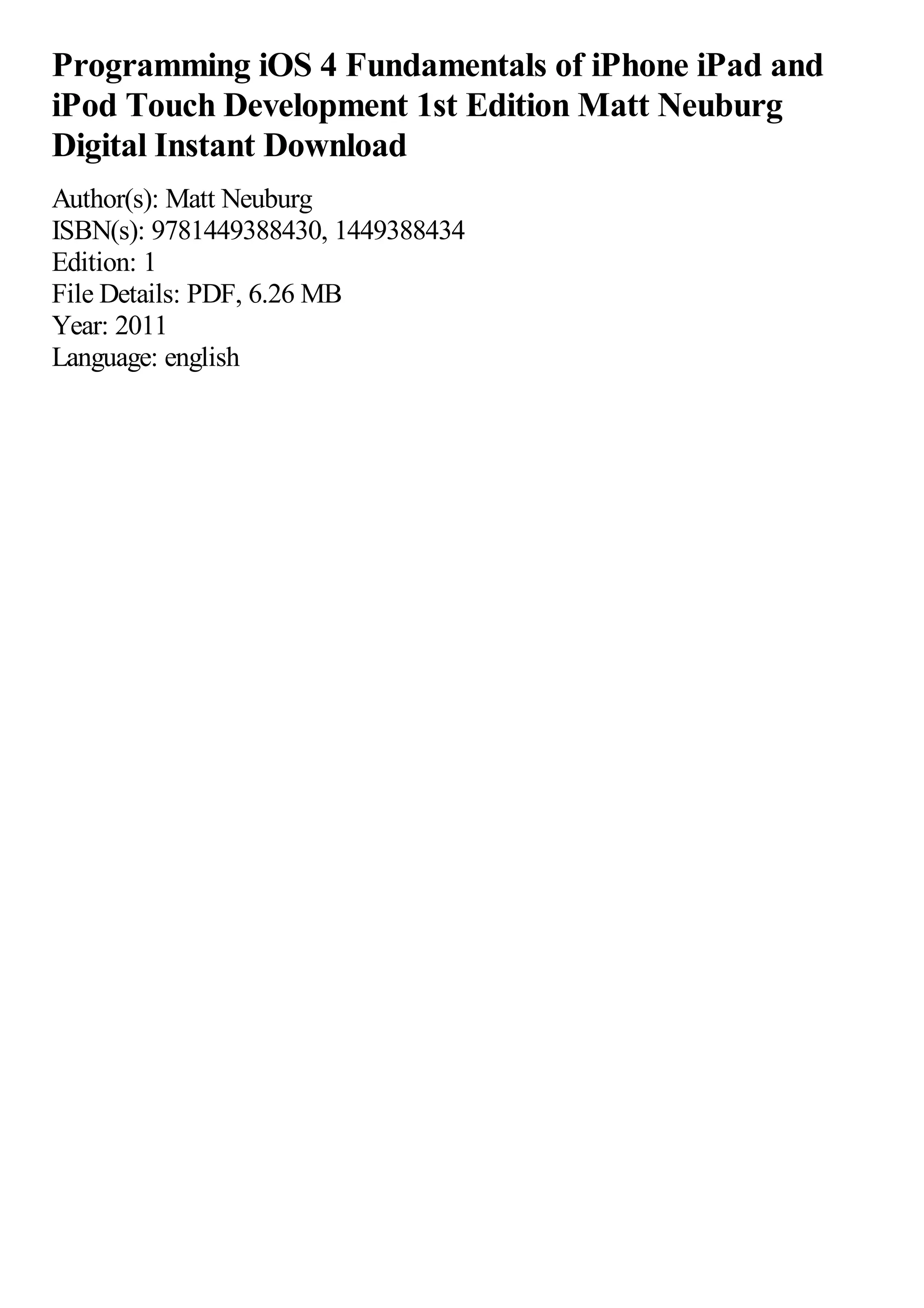 Programming iOS 4 Fundamentals of iPhone iPad and
iPod Touch Development 1st Edition Matt Neuburg
Digital Instant Download
Author(s): Matt Neuburg
ISBN(s): 9781449388430, 1449388434
Edition: 1
File Details: PDF, 6.26 MB
Year: 2011
Language: english
 