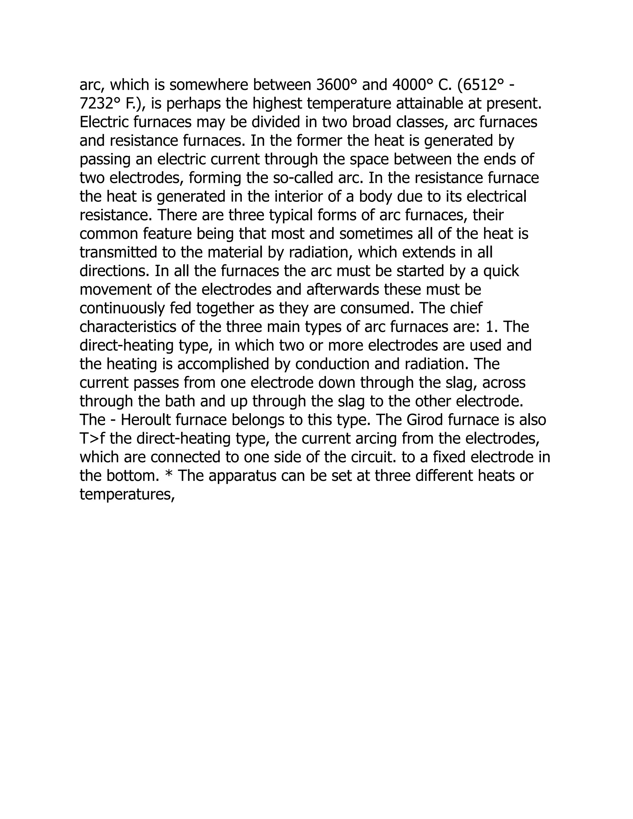 arc, which is somewhere between 3600° and 4000° C. (6512° -
7232° F.), is perhaps the highest temperature attainable at present.
Electric furnaces may be divided in two broad classes, arc furnaces
and resistance furnaces. In the former the heat is generated by
passing an electric current through the space between the ends of
two electrodes, forming the so-called arc. In the resistance furnace
the heat is generated in the interior of a body due to its electrical
resistance. There are three typical forms of arc furnaces, their
common feature being that most and sometimes all of the heat is
transmitted to the material by radiation, which extends in all
directions. In all the furnaces the arc must be started by a quick
movement of the electrodes and afterwards these must be
continuously fed together as they are consumed. The chief
characteristics of the three main types of arc furnaces are: 1. The
direct-heating type, in which two or more electrodes are used and
the heating is accomplished by conduction and radiation. The
current passes from one electrode down through the slag, across
through the bath and up through the slag to the other electrode.
The - Heroult furnace belongs to this type. The Girod furnace is also
T>f the direct-heating type, the current arcing from the electrodes,
which are connected to one side of the circuit. to a fixed electrode in
the bottom. * The apparatus can be set at three different heats or
temperatures,
 