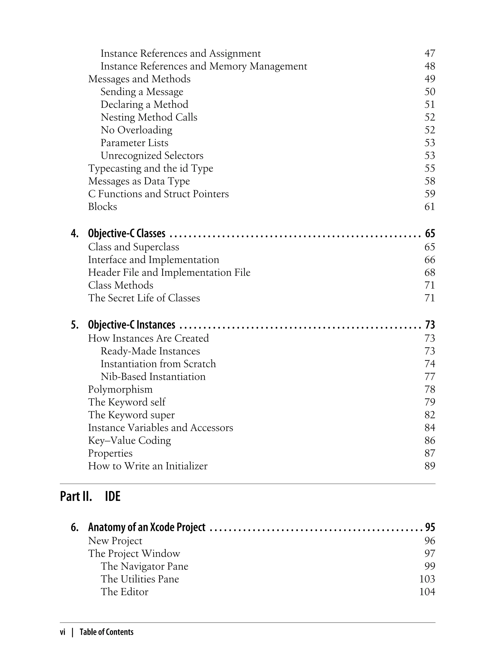 Instance References and Assignment 47
Instance References and Memory Management 48
Messages and Methods 49
Sending a Message 50
Declaring a Method 51
Nesting Method Calls 52
No Overloading 52
Parameter Lists 53
Unrecognized Selectors 53
Typecasting and the id Type 55
Messages as Data Type 58
C Functions and Struct Pointers 59
Blocks 61
4. Objective-C Classes . . . . . . . . . . . . . . . . . . . . . . . . . . . . . . . . . . . . . . . . . . . . . . . . . . . . . 65
Class and Superclass 65
Interface and Implementation 66
Header File and Implementation File 68
Class Methods 71
The Secret Life of Classes 71
5. Objective-C Instances . . . . . . . . . . . . . . . . . . . . . . . . . . . . . . . . . . . . . . . . . . . . . . . . . . . 73
How Instances Are Created 73
Ready-Made Instances 73
Instantiation from Scratch 74
Nib-Based Instantiation 77
Polymorphism 78
The Keyword self 79
The Keyword super 82
Instance Variables and Accessors 84
Key–Value Coding 86
Properties 87
How to Write an Initializer 89
Part II. IDE
6. Anatomy of an Xcode Project . . . . . . . . . . . . . . . . . . . . . . . . . . . . . . . . . . . . . . . . . . . . . 95
New Project 96
The Project Window 97
The Navigator Pane 99
The Utilities Pane 103
The Editor 104
vi | Table of Contents
 