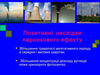 Позитивні наслідки 
парникового ефекту 
 Збільшення тривалості вегетативного періоду 
в середніх і високих широтах. 
 Збільшення концентрації діоксиду вуглецю 
може прискорити фотосинтез. 
 