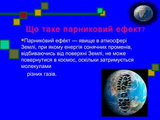 Що таке парниковий ефект? 
Парнико́вий ефе́кт — явище в атмосфері 
Землі, при якому енергія сонячних променів, 
відбиваючись від поверхні Землі, не може 
повернутися в космос, оскільки затримується 
молекулами 
різних газів. 
 
