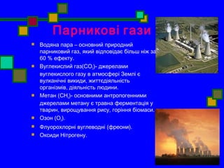 Парникові гази 
 Водяна пара – основний природний 
парниковий газ, який відповідає більш ніж за 
60 % ефекту. 
 Вуглекислий газ(CO2)- джерелами 
вуглекислого газу в атмосфері Землі є 
вулканічні викиди, життєдіяльність 
організмів, діяльність людини. 
 Метан (CH4)- основними антропогенними 
джерелами метану є травна ферментація у 
тварин, вирощування рису, горіння біомаси. 
 Озон (О3). 
 Флуорохлорні вуглеводні (фреони). 
 Оксиди Нітрогену. 
 