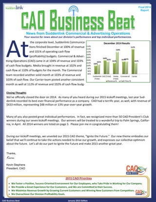 CAO Business Beat January 2015 Edition
News from Suddenlink Commercial & Advertising Operations
Final 2014
Report
Your source for news about our division's performance and top individual performances.
At
the corporate level, Suddenlink Communica-
tions finished December at 100% of revenue
and 101% of operating cash flow
(profitability) budgets. Commercial & Adver-
tising Operations (CAO) came in at 104% of revenue and 103%
of cash flow budgets. Media brought in revenue at 102% and
cash flow at 110% of budgets for the month. The Commercial
team recorded another solid month at 103% of revenue and
103% of cash flow. Our Carrier team posted another consistent
month as well at 112% of revenue and 102% of cash flow budg-
2015 CAO Priorities
 We Foster a Positive, Success-Oriented Environment for Our Employees, who Take Pride in Working for Our Company.
 We Provide a Great Experience for Our Customers, and We are Committed to their Success.
 We Maximize Revenue Growth by Growing Current Customers and Winning New Customers from Competitors.
 We Overachieve Our Division Profitability Goals.
Closing Thoughts
We’ve officially closed the door on 2014. As many of you heard during our 2015 kickoff meetings, last year Sud-
denlink recorded its best-ever financial performance as a company. CAO had a terrific year, as well, with revenue of
$433 million, representing $48 million or 13% year-over-year growth.
Many of you also posted great individual performances. In fact, we recognized more than 50 CAO President’s Club
winners during our seven kickoff meetings. Our winners will be treated to a wonderful trip to Palm Springs, Califor-
nia, in April. All 2014 winners are listed on page 3. Please join me in congratulating them!
During our kickoff meetings, we unveiled our 2015 CAO theme, “Ignite the Future.” Our new theme embodies our
belief that we’ll continue to take the actions needed to drive our growth, and expresses our collective optimism
about the future. Let’s all do our part to Ignite the Future and make 2015 another great year.
Thanks,
Kevin
Kevin Stephens
President, CAO
 