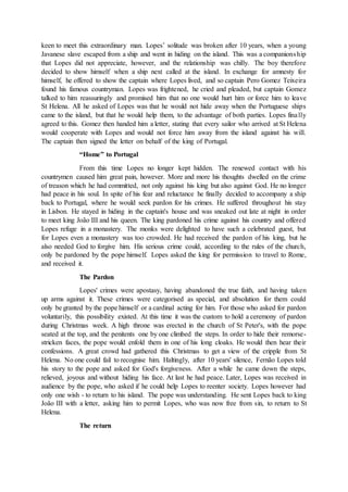 keen to meet this extraordinary man. Lopes’ solitude was broken after 10 years, when a young
Javanese slave escaped from a ship and went in hiding on the island. This was a companionship
that Lopes did not appreciate, however, and the relationship was chilly. The boy therefore
decided to show himself when a ship next called at the island. In exchange for amnesty for
himself, he offered to show the captain where Lopes lived, and so captain Pero Gomez Teixeira
found his famous countryman. Lopes was frightened, he cried and pleaded, but captain Gomez
talked to him reassuringly and promised him that no one would hurt him or force him to leave
St Helena. All he asked of Lopes was that he would not hide away when the Portuguese ships
came to the island, but that he would help them, to the advantage of both parties. Lopes finally
agreed to this. Gomez then handed him a letter, stating that every sailor who arrived at St Helena
would cooperate with Lopes and would not force him away from the island against his will.
The captain then signed the letter on behalf of the king of Portugal.
“Home” to Portugal
From this time Lopes no longer kept hidden. The renewed contact with his
countrymen caused him great pain, however. More and more his thoughts dwelled on the crime
of treason which he had committed, not only against his king but also against God. He no longer
had peace in his soul. In spite of his fear and reluctance he finally decided to accompany a ship
back to Portugal, where he would seek pardon for his crimes. He suffered throughout his stay
in Lisbon. He stayed in hiding in the captain's house and was sneaked out late at night in order
to meet king João III and his queen. The king pardoned his crime against his country and offered
Lopes refuge in a monastery. The monks were delighted to have such a celebrated guest, but
for Lopes even a monastery was too crowded. He had received the pardon of his king, but he
also needed God to forgive him. His serious crime could, according to the rules of the church,
only be pardoned by the pope himself. Lopes asked the king for permission to travel to Rome,
and received it.
The Pardon
Lopes' crimes were apostasy, having abandoned the true faith, and having taken
up arms against it. These crimes were categorised as special, and absolution for them could
only be granted by the pope himself or a cardinal acting for him. For those who asked for pardon
voluntarily, this possibility existed. At this time it was the custom to hold a ceremony of pardon
during Christmas week. A high throne was erected in the church of St Peter's, with the pope
seated at the top, and the penitents one by one climbed the steps. In order to hide their remorse-
stricken faces, the pope would enfold them in one of his long cloaks. He would then hear their
confessions. A great crowd had gathered this Christmas to get a view of the cripple from St
Helena. No one could fail to recognise him. Haltingly, after 10 years' silence, Fernão Lopes told
his story to the pope and asked for God's forgiveness. After a while he came down the steps,
relieved, joyous and without hiding his face. At last he had peace. Later, Lopes was received in
audience by the pope, who asked if he could help Lopes to reenter society. Lopes however had
only one wish - to return to his island. The pope was understanding. He sent Lopes back to king
João III with a letter, asking him to permit Lopes, who was now free from sin, to return to St
Helena.
The return
 