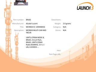 Part number: BNJ65 Datasheets:
Manufacturer: Alcatel-Lucent Weight: 2.0 grams
Title: MCR850 CC 109448456 Category: N/A
Description: MCR850 MULTI CAR RAD
TRCVR
UMTS UTRAN NODE B,
BNJ65, Circuit Pack,
BNJ65, UMTS CDMA
Radio 850MHZ, 15 V, 1
UN, 0.059055 ...
Genre: N/A
Heci:
Part Page URL:
 
