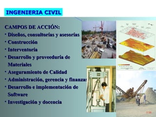 CAMPOS DE ACCIÓN:CAMPOS DE ACCIÓN:
• Diseños, consultorías y asesoríasDiseños, consultorías y asesorías
• ConstrucciónConstrucción
• InterventoríaInterventoría
• Desarrollo y proveeduría deDesarrollo y proveeduría de
MaterialesMateriales
• Aseguramiento de CalidadAseguramiento de Calidad
• Administración, gerencia y finanzasAdministración, gerencia y finanzas
• Desarrollo e implementación deDesarrollo e implementación de
SoftwareSoftware
• Investigación y docenciaInvestigación y docencia
INGENIERIA CIVILINGENIERIA CIVIL
 