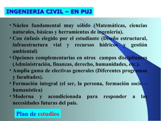 INGENIERIA CIVIL – EN PUJINGENIERIA CIVIL – EN PUJ
• Núcleo fundamental muy sólido (Matemáticas, ciencias
naturales, básicas y herramientas de ingeniería).
• Con énfasis elegido por el estudiante (Diseño estructural,
infraestructura vial y recursos hídricos y gestión
ambiental)
• Opciones complementarias en otros campos disciplinares
(Administración, finanzas, derecho, humanidades, etc.).
• Amplia gama de electivas generales (Diferentes programas
y facultades).
• Formación integral (el ser, la persona, formación socio –
humanística)
• Moderna y acondicionada para responder a las
necesidades futuras del país.
Plan de estudios
 