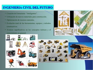 • Creación de Estructuras “inteligentes”.
• Utilización de nuevos materiales para construcción.
• Optimización de recursos naturales.
• Evolución total de las herramientas, equipos y métodos
constructivos.
• Avances significativos en los conceptos teóricos y el
conocimiento en general.
INGENIERIA CIVIL DEL FUTUROINGENIERIA CIVIL DEL FUTURO
 