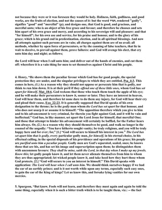 not because they were or it was foreseen they would be holy. Holiness, faith, godliness, and good 
works, are the fruits of election, and not the causes of it: but the word חסיד , rendered godly, 
signifies good and merciful (p); and designs one, that God is good, and gracious, and 
merciful unto; who is an object of his free grace and favour; and therefore he chooses and sets 
him apart of his own grace and mercy, and according to his sovereign will and pleasure: and that 
for himself; for his own use and service, for his praise and honour, and to the glory of his 
grace; which is his grand end in predestination, election, and in all spiritual blessings. And now 
all attempts against such persons are in vain; all charges against them are of no avail; all 
methods, whether by open force of persecutors, or by the cunning of false teachers, that lie in 
wait to deceive, to prevail against them, prove failures: and God will avenge his elect, that cry 
unto him day and night; as follows; 
the Lord will hear when I call unto him; and deliver out of the hands of enemies, and cut them 
off: wherefore it is a vain thing for men to set themselves against Christ and his people. 
4. Henry, “He shows them the peculiar favour which God has for good people, the special 
protection they are under, and the singular privileges to which they are entitled, Psa_4:3. This 
comes in here, (1.) As a reason why they should not oppose or persecute him that is godly, nor 
think to run him down. It is at their peril if they offend one of these little ones, whom God has set 
apart for himself, Mat_18:6. God reckons that those who touch them touch the apple of his eye; 
and he will make their persecutors to know it, sooner or later. They have an interest in heaven, 
God will hear them, and therefore let none dare to do them any injury, for God will hear their cry 
and plead their cause, Exo_22:23. It is generally supposed that David speaks of his own 
designation to the throne; he is the godly man whom the Lord has set apart for that honour, and 
who does not usurp it or assume it to himself: “The opposition therefore which you give to him 
and to his advancement is very criminal, for therein you fight against God, and it will be vain and 
ineffectual.” God has, in like manner, set apart the Lord Jesus for himself, that merciful One; 
and those that attempt to hinder his advancement will certainly be baffled, for the Father hears 
him always. Or, (2.) As a reason why they should themselves be good, and walk no longer in the 
counsel of the ungodly: “You have hitherto sought vanity; be truly religious, and you will be truly 
happy here and for ever; for,” [1.] “God will secure to himself his interest in you.” The Lord has 
set apart him that is godly, every particular godly man, for himself, in his eternal choice, in his 
effectual calling, in the special disposals of his providence and operations of his grace; his people 
are purified unto him a peculiar people. Godly men are God's separated, sealed, ones; he knows 
those that are his, and has set his image and superscription upon them; he distinguishes them 
with uncommon favours: They shall be mine, saith the Lord, in that day when I make up my jewels. 
Know this; let godly people know it, and let them never alienate themselves from him to whom 
they are thus appropriated; let wicked people know it, and take heed how they hurt those whom 
God protects. [2.] “God will secure to you an interest in himself.” This David speaks with 
application: The Lord will hear when I call unto him. We should think ourselves happy if we had 
the ear of an earthly prince; and is it not worth while upon any terms, especially such easy ones, 
to gain the ear of the King of kings? Let us know this, and forsake lying vanities for our own 
mercies. 
5. Spurgeon, “But know. Fools will not learn, and therefore they must again and again be told the 
same thing, especially when it is such a bitter truth which is to be taught them, viz.: -- the fact 
 