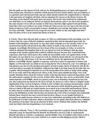 that the godly are the chosen of God, and are, by distinguishing grace, set apart and separated 
from among men. Election is a doctrine which unrenewed men cannot endure, but nevertheless, it 
is a glorious and well attested truth, and one which should comfort the tempted believer. Election 
is the guarantee of complete salvation, and an argument for success at the throne of grace. He 
who chose us for himself will surely hear our prayer. The Lord's elect shall not be condemned, 
nor shall their cry be unheard. David was king by divine decree, and we are the Lord's people in 
the same manner: let us tell our enemies to their faces, that they fight against God and destiny, 
when they strive to overthrow our souls. O beloved, when you are on your knees, the fact of your 
being set apart as God's own peculiar treasure, should give you courage and inspire you with 
fervency and faith. Shall not God avenge his own elect, which cry day and night unto him? 
Since he chose to love us he cannot but choose to hear us. 
6. Calvin, “Know that Jehovah hath set apart, etc This is a confirmation of the preceding verse, for 
it shows that the cause of David’s boldness consisted in this, that he depended upon God, the 
founder of his kingdom. And surely we may then safely triumph over our enemies when we are 
assured of having the call of God to the office which we hold, or the work in which we are 
engaged. Accordingly, David does not here boast of his own strength, or riches, or armies by 
which he obtained the kingdom. But as he was chosen by God, he intimates that the many 
attempts of his enemies against him would be without success, because they would find from 
experience, that God, whose power they could not successfully resist, was against them. In the 
first place, he says that he was set apart by God, by which he means that he was advanced to the 
throne, not by the will of man, or by his own ambition, but by the appointment of God. The 
Hebrew word פלה , Phalah, signifies to separate, and it here refers to separation to honor and 
dignity; as if he had said you admit no one as king but he who is chosen by your own suffrages, or 
who pleases you; but it is the peculiar prerogative of God to make choice of whom he will. By the 
word merciful or bountiful, he doubtless vindicates his right to be king, from the fact that this was 
a quality which belonged to himself; it is as if he had produced the mark or badge of his calling. 
For it was truly said in the old proverb, Mercy is the virtue most suitable for kings. ow, God 
usually furnishes those whom he reckons worthy of having this honor conferred upon them, with 
the endowments requisite for the exercise of their office, that they may not be as dead idols. Some 
understand the word חסיד , chasid, in a passive sense, not as denoting a beneficent person, but 
one who is placed on the throne by the favor of God. As, however, I meet with no examples of this 
signification of the word in Scripture, I think it safer to follow the common interpretation, which 
is this: God has chosen a king, who answers to the character which should be possessed by all 
who are called to fill such an exalted station, in as much as he is merciful and beneficent. Hence, 
he infers that he would be heard by God as often as he called upon him; for God principally 
proves his faithfulness in this, that he does not forsake the work of his own hands, but continually 
defends those whom he has once received into his favor. Hence, we are taught fearlessly to 
proceed in our path; because whatever we may have undertaken according to his will, shall never 
be ineffectual. Let this truth then, obtain a fixed place in our minds, that God will never withhold 
his assistance from those who go on sincerely in their course. Without this comfort, the faithful 
must inevitably sink into despondency every moment. 
7. Treasury of David, “Verse 3. The Lord hath set apart him that is godly for himself. When God 
chooseth a man, he chooseth him for himself; for himself to converse with, to communicate 
himself unto him as a friend, a companion, and his delight. ow, it is holiness that makes us fit to 
live with the holy God for ever, since without it we cannot see him (Hebrews 12:14), which is 
 