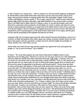 3. Gill, “Stand in awe, and sin not,.... That is, stand in awe of God, and his righteous, judgments; 
be afraid of him, and tremble before him; make him your fear and your dread, and go on no 
longer and proceed no further in sinning against him. The Septuagint, Vulgate Latin, Syriac, 
Arabic, and Ethiopic versions, render it, be ye angry, and sin not: which are the words of the 
apostle, Eph_4:26; referring to this place; and which doubtless is the reason of these versions. 
There is an anger that is sinful, when it is without a cause, or exceeds due bounds, and is not 
directed to a good end, and is productive of bad effects, by words or deeds; and when it is soon 
raised, or long continued; and there is an anger that is not sinful; when it arises from a true zeal 
for God and religion; when it is kindled, not against the persons, but sins, of men; and when it is 
continued to answer good purposes; as the good of those with whom we are angry, and the glory 
of God, and the promoting of the kingdom and interest of Christ; 
commune with your own heart upon your bed: when retired from men and business, and you are 
at leisure to think and meditate then reflect upon your actions, seriously consider them; ask your 
heart some proper and close questions; examine narrowly and thoroughly the principles on 
which, and the views with which, you act; 
and be still; cease from all your rage and fury against me, against the Lord, and against his 
people; or say in your own hearts (q), as follows. 
4. Henry, “ He warns them against sin, and exhorts them both to frighten and to reason 
themselves out of it (Psa_4:4): “Stand in awe and sin not” (be angry and sin not, so the Septuagint, 
and some think the apostle takes that exhortation from him, Eph_4:26); “commune with your 
own hearts; be converted, and, in order thereunto, consider and fear.” ote, (1.) We must not sin, 
must not miss our way and so miss our aim. (2.) One good remedy against sin is to stand in awe. 
Be moved (so some), in opposition to carelessness and carnal security. “Always keep up a holy 
reverence of the glory and majesty of God, and a holy dread of his wrath and curse, and dare not 
to provoke him.” (3.) One good means of preventing sin, and preserving a holy awe, is to be 
frequent and serious in communing with our own hearts: “Talk with your hearts; you have a great 
deal to say to them; they may be spoken with at any time; let it not be unsaid.” A thinking man is 
in a fair way to be a wise and a good man. “Commune with your hearts; examine them by serious 
self-reflection, that you may acquaint yourselves with them and amend what is amiss in them; 
employ them in solemn pious meditations; let your thoughts fasten upon that which is good and 
keep closely to it. Consider your ways, and observe the directions here given in order to the doing 
of this work well and to good purpose.” [1.] “Choose a solitary time; do it when you lie awake 
upon your beds. Before you turn yourself to go to sleep at night” (as some of the heathen moralists 
have directed) “examine your consciences with respect to what you have done that day, 
particularly what you have done amiss, that you may repent of it. When you awake in the night 
meditate upon God, and the things that belong to your peace.” David himself practised what he 
here counsels others to do (Psa_63:6), I remember thee on my bed. Upon a sick-bed, particularly, 
we should consider our ways and commune with our own hearts about them. [2.] “Compose 
yourselves into a serious frame: Be still. When you have asked conscience a question be silent, 
and wait for an answer; even in unquiet times keep you spirits calm and quiet.” 
 