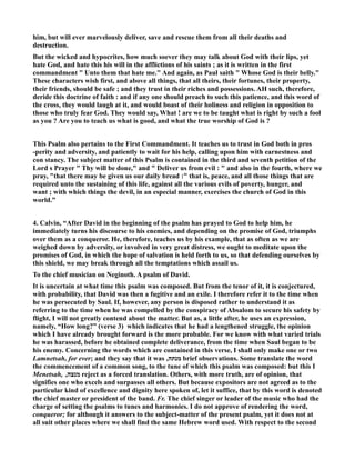 him, but will ever marvelously deliver, save and rescue them from all their deaths and 
destruction. 
But the wicked and hypocrites, how much soever they may talk about God with their lips, yet 
hate God, and hate this his will in the afflictions of his saints ; as it is written in the first 
commandment  Unto them that hate me. And again, as Paul saith  Whose God is their belly. 
These characters wish first, and above all things, that all theirs, their fortunes, their property, 
their friends, should be safe ; and they trust in their riches and possessions. AH such, therefore, 
deride this doctrine of faith : and if any one should preach to such this patience, and this word of 
the cross, they would laugh at it, and would boast of their holiness and religion in opposition to 
those who truly fear God. They would say, What ! are we to be taught what is right by such a fool 
as you ? Are you to teach us what is good, and what the true worship of God is ? 
This Psalm also pertains to the First Commandment. It teaches us to trust in God both in pros 
-perity and adversity, and patiently to wait for his help, calling upon him with earnestness and 
con stancy. The subject matter of this Psalm is contained in the third and seventh petition of the 
Lord s Prayer  Thy will be done, and  Deliver us from evil :  and also in the fourth, where we 
pray, that there may be given us our daily bread : that is, peace, and all those things that are 
required unto the sustaining of this life, against all the various evils of poverty, hunger, and 
want ; with which things the devil, in an especial manner, exercises the church of God in this 
world.” 
4. Calvin, “After David in the beginning of the psalm has prayed to God to help him, he 
immediately turns his discourse to his enemies, and depending on the promise of God, triumphs 
over them as a conqueror. He, therefore, teaches us by his example, that as often as we are 
weighed down by adversity, or involved in very great distress, we ought to meditate upon the 
promises of God, in which the hope of salvation is held forth to us, so that defending ourselves by 
this shield, we may break through all the temptations which assail us. 
To the chief musician on eginoth. A psalm of David. 
It is uncertain at what time this psalm was composed. But from the tenor of it, it is conjectured, 
with probability, that David was then a fugitive and an exile. I therefore refer it to the time when 
he was persecuted by Saul. If, however, any person is disposed rather to understand it as 
referring to the time when he was compelled by the conspiracy of Absalom to secure his safety by 
flight, I will not greatly contend about the matter. But as, a little after, he uses an expression, 
namely, “How long?” (verse 3) which indicates that he had a lengthened struggle, the opinion 
which I have already brought forward is the more probable. For we know with what varied trials 
he was harassed, before he obtained complete deliverance, from the time when Saul began to be 
his enemy. Concerning the words which are contained in this verse, I shall only make one or two 
brief observations. Some Lamnetsah, for ever; and they say that it was , מנתה translate the word 
the commencement of a common song, to the tune of which this psalm was composed: but this I 
Menetsah, , מנצה reject as a forced translation. Others, with more truth, are of opinion, that 
signifies one who excels and surpasses all others. But because expositors are not agreed as to the 
particular kind of excellence and dignity here spoken of, let it suffice, that by this word is denoted 
the chief master or president of the band. Fr. The chief singer or leader of the music who had the 
charge of setting the psalms to tunes and harmonies. I do not approve of rendering the word, 
conqueror; for although it answers to the subject-matter of the present psalm, yet it does not at 
all suit other places where we shall find the same Hebrew word used. With respect to the second 
 