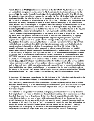 um 6. There it is: פָּנָיו יָאֵר ה in the second portion, in the third פָּנָיו יִשָּׂא ה , here these two wishes 
are blended into one prayer; and moreover in נְסָה there is an allusion to neec a banner, for the 
imper. of נָשָׂ א , the regular form of which is שָׂא , will also admit of the form נְשָׂ א (Psa_10:12), but 
the mode of writing נְסָה (without example elsewhere, for נִסָּה Job_4:2 signifies “to be attempted”) 
is only explained by the mingling of the verbs נָשָׂ א and נָסַ ס , Arab. nṣṣ, extollere (Psa_60:6); נִסִּ י ה 
(cf. Psa_60:6) is, moreover, a primeval word of the Tôra (Exo_17:15). If we may suppose that this 
mingling is not merely a mingling of forms in writing, but also a mingling of the ideas in those 
forms, then we have three thoughts in this prayer which are brought before the eye and ear in the 
briefest possible expression: may Jahve cause His face to shine upon them; may He lift upon 
them the light of His countenance so that they may have it above them like the sun in the sky, and 
may that light be a banner promising them the victory, around which they shall rally. 
David, however, despite the hopelessness of the present, is even now at peace in His God. The 
joy which Jahve has put into his heart in the midst of outward trial and adversity is מֵעֵת דְּגָנָם 
וְתִירוֹשָׁם רָֽבּוּ . The expression is as concise as possible: (1) gaudium prae equivalent to gaudium 
magnum prae -majus quam; then (2) מֵעֵת after the analogy of the comparatio decurtata (e.g., 
Psa_18:34 my feet are like hinds, i.e., like the feet of hinds) is equivalent to מִשִּׂמְחַת עֵת; ( 3) אֲשֶׁר is 
omitted after עֵ ת according to Ges. §123, 3, for עַ ת is the construct state, and what follows is the 
second member of the genitival relation, dependent upon it (cf. Psa_90:15; Isa_29:1); the 
plurality of things: corn and new wine, inasmuch as it is the stores of both that are specially 
meant, is exceptionally joined with the plur. instead of the sing., and the chief word raabbu stands 
at the end by way of emphasis. The suff. does not refer to the people of the land in general (as in 
Psa_65:10), but, in accordance with the contrast, to the Absolomites, to those of the nation who 
have fallen away from David. When David came to Mahanaim, while the rebels were encamped 
in Gilead, the country round about him was hostile, so that he had to receive provisions by 
stealth, 2Sa_17:26-29. Perhaps it was at the time of the feast of tabernacles. The harvest and the 
vintage were over. A rich harvest of corn and new wine was garnered. The followers of Absolom 
had, in these rich stores which were at their disposal, a powerful reserve upon which to fall back. 
David and his host were like a band of beggars or marauders. But the king brought down from 
the sceptre of the beggar's staff is nevertheless happier than they, the rebels against him. What he 
possesses in his heart is a richer treasure than all that they have in their barns and cellars. 
6. Spurgeon, “We have now entered upon the third division of the Psalm, in which the faith of the 
afflicted one finds utterance in sweet expressions of contentment and peace. 
There were many, even among David's own followers, who wanted to see rather than to believe. 
Alas! this is the tendency of us all! Even the regenerate sometimes groan after the sense and sight 
of prosperity, and are sad when darkness covers all good from view. As for worldlings, this is 
their unceasing cry. 
Who will shew us any good? ever satisfied, their gaping mouths are turned in every direction, 
their empty hearts are ready to drink in any fine delusion which impostors may invent; and when 
these fail, they soon yield to despair, and declare that there is no good thing in either heaven or 
earth. The true believer is a man of a very different mould. His face is not downward like the 
beasts', but upward like the angels'. He drinks not from the muddy pools of Mammon, but from 
the fountain of life above. The light of God's countenance is enough for him. This is his riches, his 
honour, his health, his ambition, his ease. Give him this, and he will ask no more. This is joy 
unspeakable, and full of glory. Oh, for more of the indwelling of the Holy Spirit, that our 
fellowship with the Father and with his Son Jesus Christ may be constant and abiding! 
 