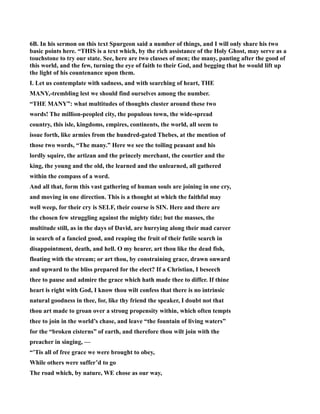 6B. In his sermon on this text Spurgeon said a number of things, and I will only share his two 
basic points here. “THIS is a text which, by the rich assistance of the Holy Ghost, may serve as a 
touchstone to try our state. See, here are two classes of men; the many, panting after the good of 
this world, and the few, turning the eye of faith to their God, and begging that he would lift up 
the light of his countenance upon them. 
I. Let us contemplate with sadness, and with searching of heart, THE 
MAY,-trembling lest we should find ourselves among the number. 
“THE MAY”: what multitudes of thoughts cluster around these two 
words! The million-peopled city, the populous town, the wide-spread 
country, this isle, kingdoms, empires, continents, the world, all seem to 
issue forth, like armies from the hundred-gated Thebes, at the mention of 
those two words, “The many.” Here we see the toiling peasant and his 
lordly squire, the artizan and the princely merchant, the courtier and the 
king, the young and the old, the learned and the unlearned, all gathered 
within the compass of a word. 
And all that, form this vast gathering of human souls are joining in one cry, 
and moving in one direction. This is a thought at which the faithful may 
well weep, for their cry is SELF, their course is SI. Here and there are 
the chosen few struggling against the mighty tide; but the masses, the 
multitude still, as in the days of David, are hurrying along their mad career 
in search of a fancied good, and reaping the fruit of their futile search in 
disappointment, death, and hell. O my hearer, art thou like the dead fish, 
floating with the stream; or art thou, by constraining grace, drawn onward 
and upward to the bliss prepared for the elect? If a Christian, I beseech 
thee to pause and admire the grace which hath made thee to differ. If thine 
heart is right with God, I know thou wilt confess that there is no intrinsic 
natural goodness in thee, for, like thy friend the speaker, I doubt not that 
thou art made to groan over a strong propensity within, which often tempts 
thee to join in the world’s chase, and leave “the fountain of living waters” 
for the “broken cisterns” of earth, and therefore thou wilt join with the 
preacher in singing, — 
“’Tis all of free grace we were brought to obey, 
While others were suffer’d to go 
The road which, by nature, WE chose as our way, 
 