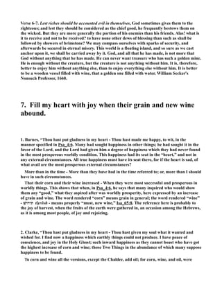 Verse 6-7. Lest riches should be accounted evil in themselves, God sometimes gives them to the 
righteous; and lest they should be considered as the chief good, he frequently bestows them on 
the wicked. But they are more generally the portion of his enemies than his friends. Alas! what is 
it to receive and not to be received? to have none other dews of blessing than such as shall be 
followed by showers of brimstone? We may compass ourselves with sparks of security, and 
afterwards be secured in eternal misery. This world is a floating island, and so sure as we cast 
anchor upon it, we shall be carried away by it. God, and all that he has made, is not more that 
God without anything that he has made. He can never want treasure who has such a golden mine. 
He is enough without the creature, but the creature is not anything without him. It is, therefore, 
better to enjoy him without anything else, than to enjoy everything else without him. It is better 
to be a wooden vessel filled with wine, that a golden one filled with water. William Secker's 
onsuch Professor, 1660. 
7. Fill my heart with joy when their grain and new wine 
abound. 
1. Barnes, “Thou hast put gladness in my heart - Thou hast made me happy, to wit, in the 
manner specified in Psa_4:6. Many had sought happiness in other things; he had sought it in the 
favor of the Lord, and the Lord had given him a degree of happiness which they had never found 
in the most prosperous worldly condition. This happiness had its seat in the “heart,” and not in 
any external circumstances. All true happiness must have its seat there, for if the heart is sad, of 
what avail are the most prosperous external circumstances? 
More than in the time - More than they have had in the time referred to; or, more than I should 
have in such circumstances. 
That their corn and their wine increased - When they were most successful and prosperous in 
worldly things. This shows that when, in Psa_4:6, he says that many inquired who would show 
them any “good,” what they aspired after was worldly prosperity, here expressed by an increase 
of grain and wine. The word rendered “corn” means grain in general; the word rendered “wine” 
תירושׁ - tı̂yrôsh - means properly “must, new wine,” Isa_65:8. The reference here is probably to 
the joy of harvest, when the fruits of the earth were gathered in, an occasion among the Hebrews, 
as it is among most people, of joy and rejoicing. 
2. Clarke, “Thou hast put gladness in my heart - Thou hast given my soul what it wanted and 
wished for. I find now a happiness which earthly things could not produce. I have peace of 
conscience, and joy in the Holy Ghost; such inward happiness as they cannot boast who have got 
the highest increase of corn and wine; those Two Things in the abundance of which many suppose 
happiness to be found. 
To corn and wine all the versions, except the Chaldee, add oil; for corn, wine, and oil, were 
 