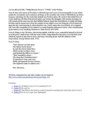 ever he did in his life. Philip Bennett Power's I Wills of the Psalms. 
Verse 8. Due observation of Providence will both beget and secure inward tranquility in your minds 
amidst the vicissitudes and revolutions of things in this unstable vain world. I will both lay me down 
in peace, and sleep; for the Lord only maketh me dwell in safety. He resolves that sinful fears of 
events shall not rob him of his inward quiet, nor torture his thoughts with anxious presages; he 
will commit all his concerns into that faithful fatherly hand that had hitherto wrought all things 
for him; and he means not to lose the comfort of one night's rest, nor bring the evil of tomorrow 
upon the day; but knowing in whose hand he was, wisely enjoys the sweet felicity of a resigned 
will. ow this tranquility of our minds is as much begotten and preserved by a due consideration 
of providence as by anything whatsoever. John Flavel, 1627-1691. 
Verse 8. Happy is the Christian, who having nightly with this verse, committed himself to his bed 
as to his grave, shall at last, with the same words, resign himself to his grave as to his bed, from 
which he expects in due time to arise, and sing a morning hymn with the children of the 
resurrection. George Horne, D.D., 1776. 
Verse 8. Sleep, 
How blessed was that sleep 
The sinless Savior knew! 
In vain the storm winds blew, 
Till he awoke to others woes, 
And hushed the billows to repose. 
How beautiful is sleep -- 
The sleep that Christians know! 
Ye mourners! cease your woe, 
While soft upon his Savior's breast, 
The righteous sinks to endless rest. 
Mrs. Mcartree. 
All of my commentaries and other studies can be found at, 
http://www.scribd.com/glennpease/documents?page=139 
Footnotes: 
a. Psalm 4:1 In Hebrew texts 4:1-8 is numbered 4:2-9. 
b. Psalm 4:2 Or seek lies 
c. Psalm 4:2 The Hebrew has Selah (a word of uncertain meaning) here and at the end of verse 4. 
d. Psalm 4:4 Or In your anger (see Septuagint) 
